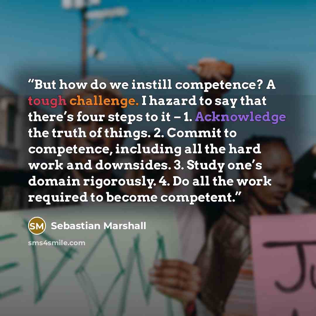 “But how do we instill competence? A tough challenge. I hazard to say that there’s four steps to it – 1. Acknowledge the truth of things. 2. Commit to competence, including all the hard work and downsides. 3. Study one’s domain rigorously. 4. Do all the work required to become competent.” quote by Sebastian Marshall