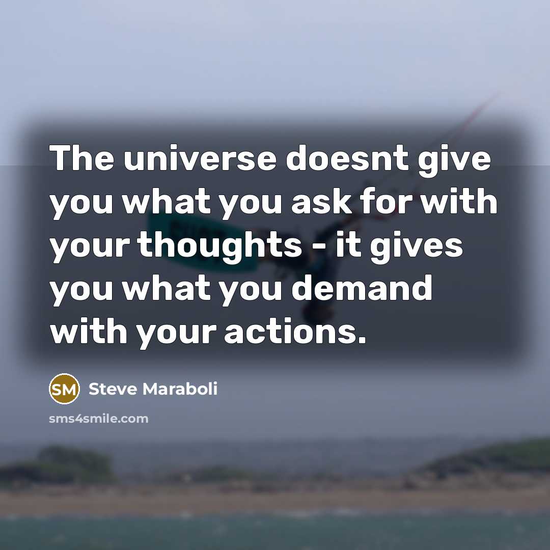 “The universe doesnt give you what you ask for with your thoughts - it gives you what you demand with your actions.” quote by Steve Maraboli