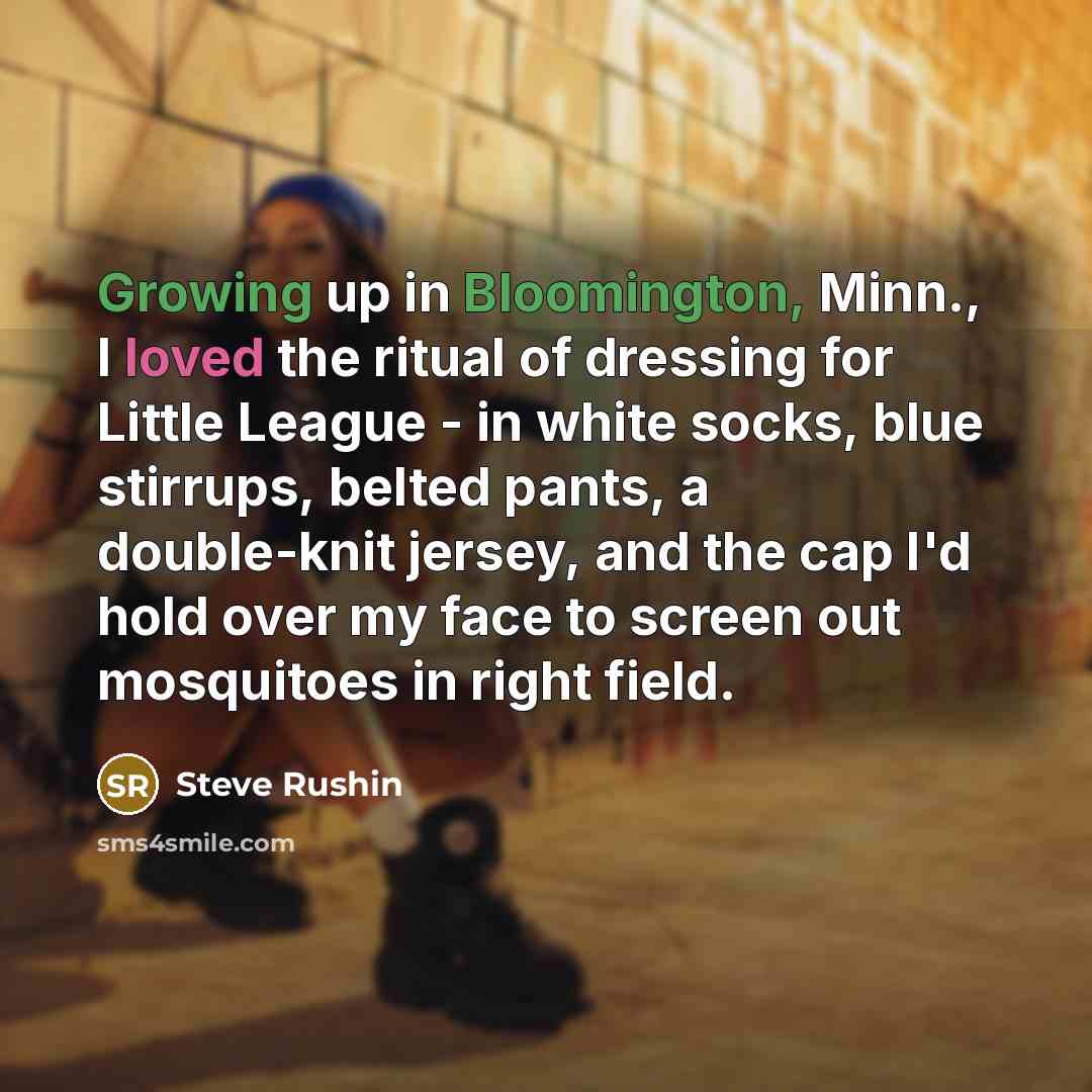 “Growing up in Bloomington, Minn., I loved the ritual of dressing for Little League - in white socks, blue stirrups, belted pants, a double-knit jersey, and the cap I'd hold over my face to screen out mosquitoes in right field.” quote by Steve Rushin