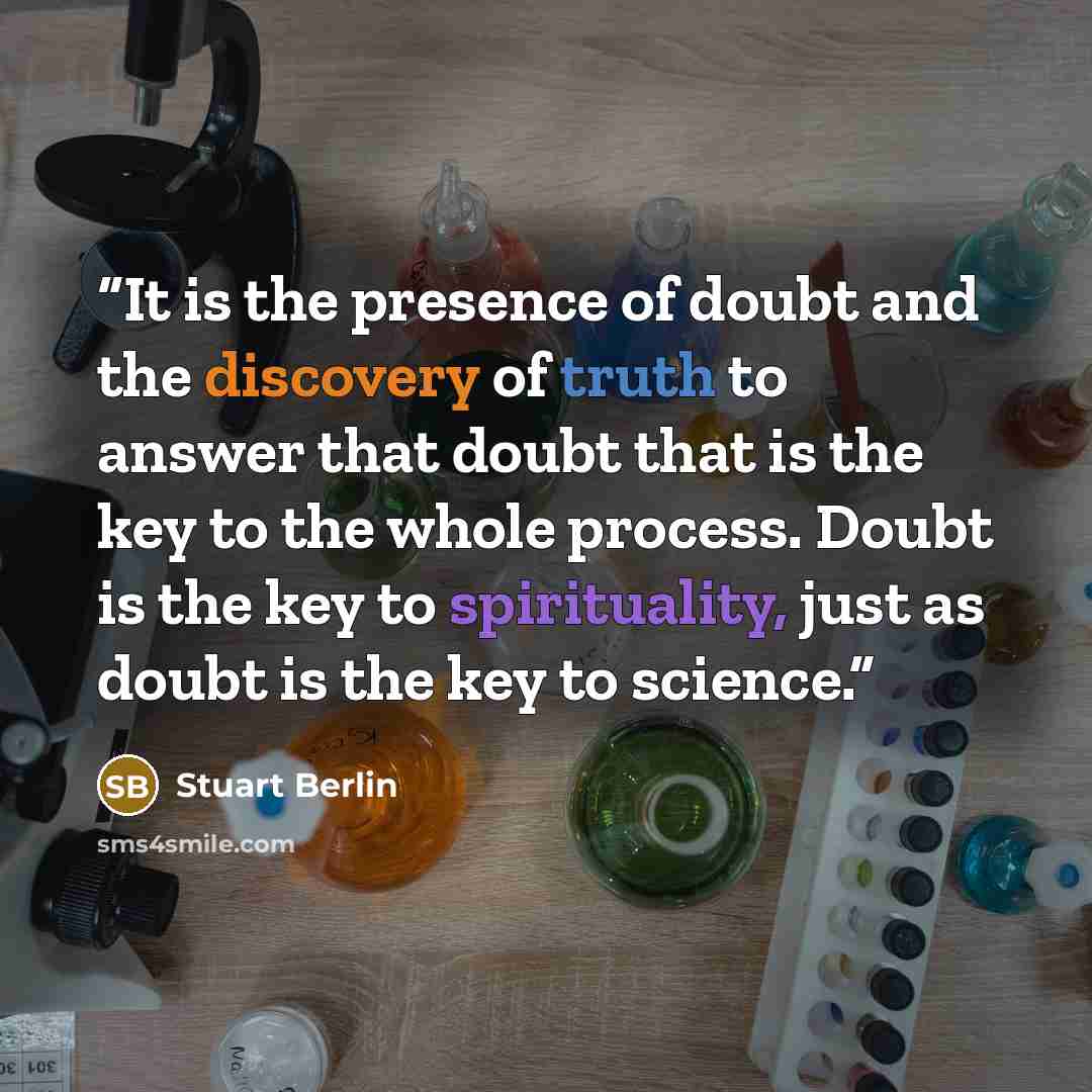 “It is the presence of doubt and the discovery of truth to answer that doubt that is the key to the whole process. Doubt is the key to spirituality, just as doubt is the key to science.” quote by Stuart Berlin