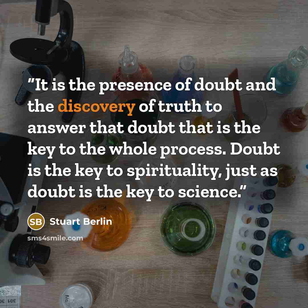 “It is the presence of doubt and the discovery of truth to answer that doubt that is the key to the whole process. Doubt is the key to spirituality, just as doubt is the key to science.” quote by Stuart Berlin