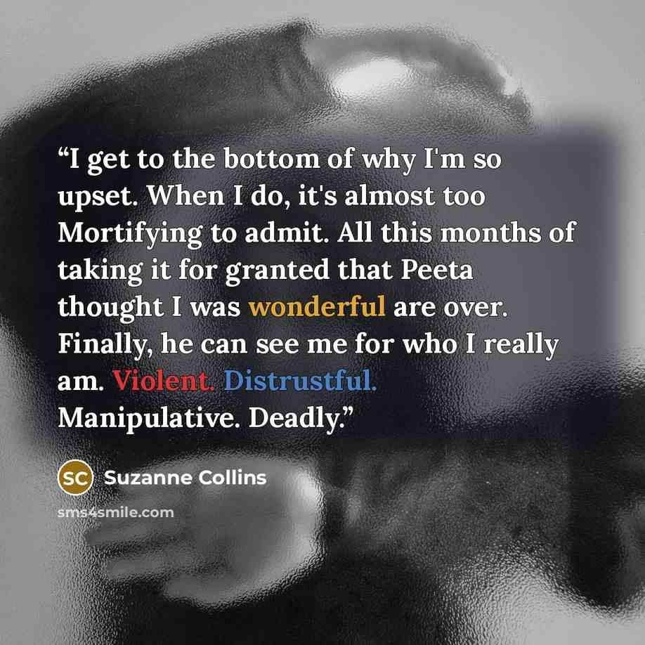 “I get to the bottom of why I'm so upset. When I do, it's almost too Mortifying to admit. All this months of taking it for granted that Peeta thought I was wonderful are over. Finally, he can see me for who I really am. Violent. Distrustful. Manipulative. Deadly.” quote by suzanne collins