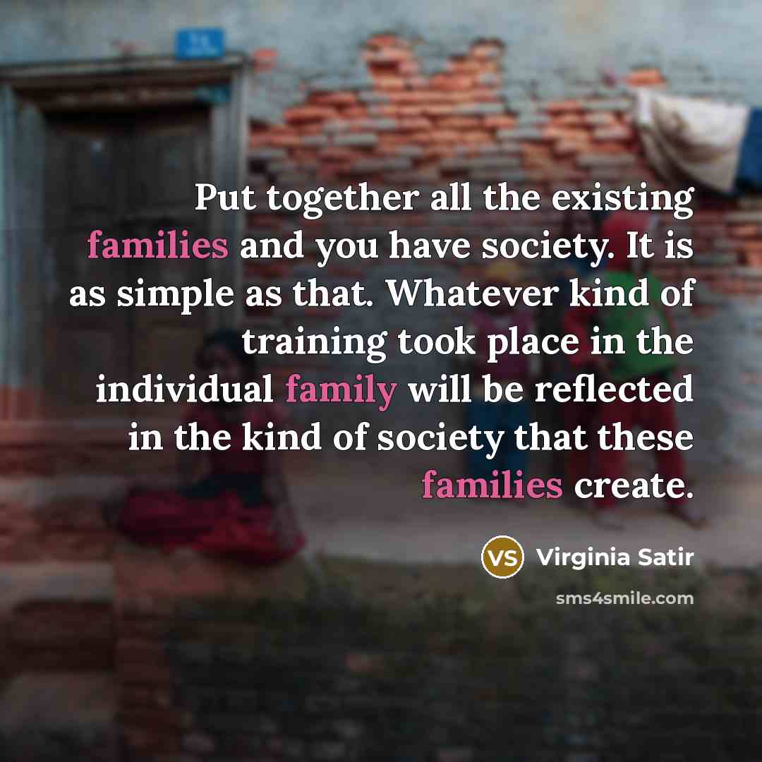 “Put together all the existing families and you have society. It is as simple as that. Whatever kind of training took place in the individual family will be reflected in the kind of society that these families create.” quote by Virginia Satir