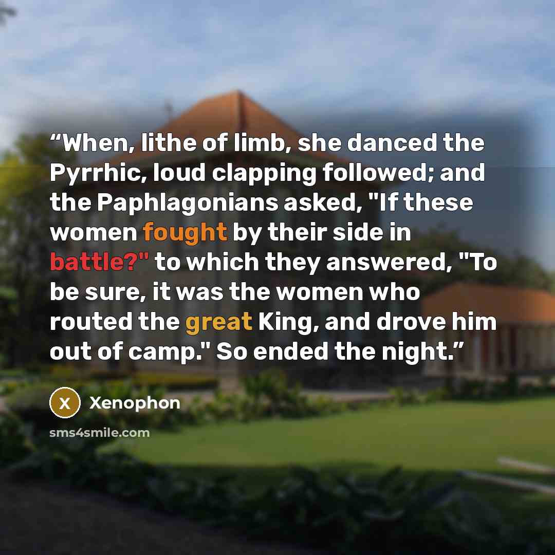 “When, lithe of limb, she danced the Pyrrhic, loud clapping followed; and the Paphlagonians asked, "If these women fought by their side in battle?" to which they answered, "To be sure, it was the women who routed the great King, and drove him out of camp." So ended the night.” quote by Xenophon