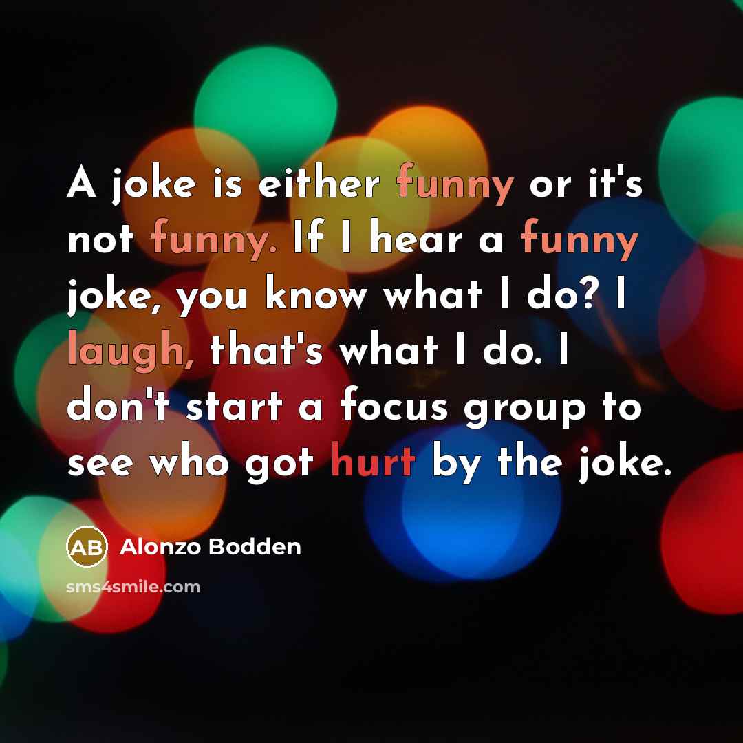 “A joke is either funny or it's not funny. If I hear a funny joke, you know what I do? I laugh, that's what I do. I don't start a focus group to see who got hurt by the joke.” quote by Alonzo Bodden