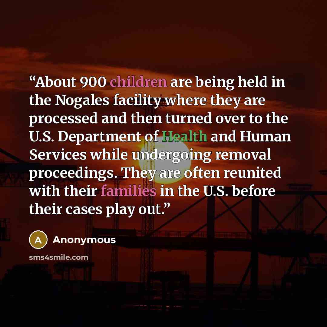 “About 900 children are being held in the Nogales facility where they are processed and then turned over to the U.S. Department of Health and Human Services while undergoing removal proceedings. They are often reunited with their families in the U.S. before their cases play out.” quote by Anonymous