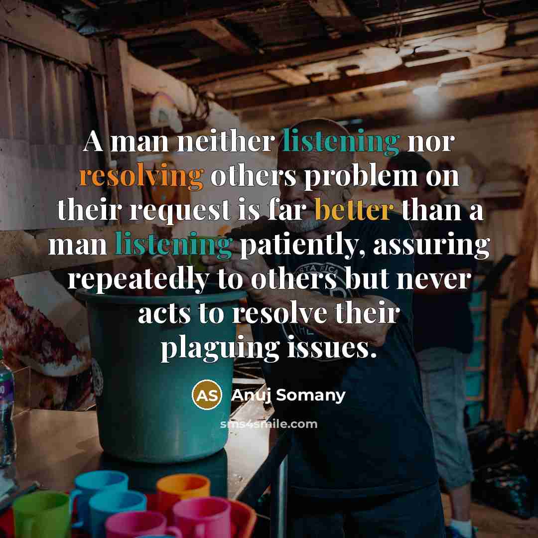 “A man neither listening nor resolving others problem on their request is far better than a man listening patiently, assuring repeatedly to others but never acts to resolve their plaguing issues.” quote by Anuj Somany