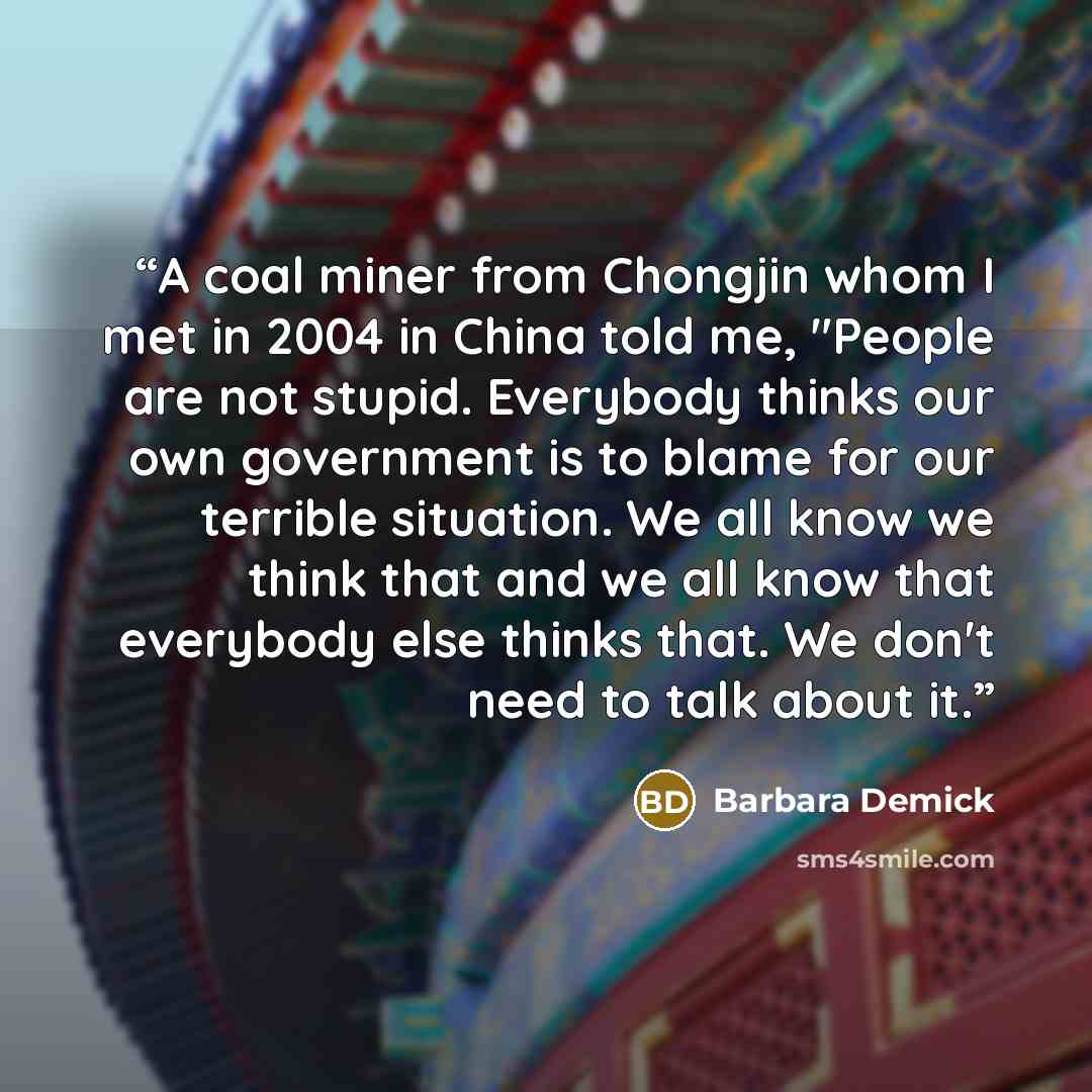 “A coal miner from Chongjin whom I met in 2004 in China told me, "People are not stupid. Everybody thinks our own government is to blame for our terrible situation. We all know we think that and we all know that everybody else thinks that. We don't need to talk about it.” quote by Barbara Demick