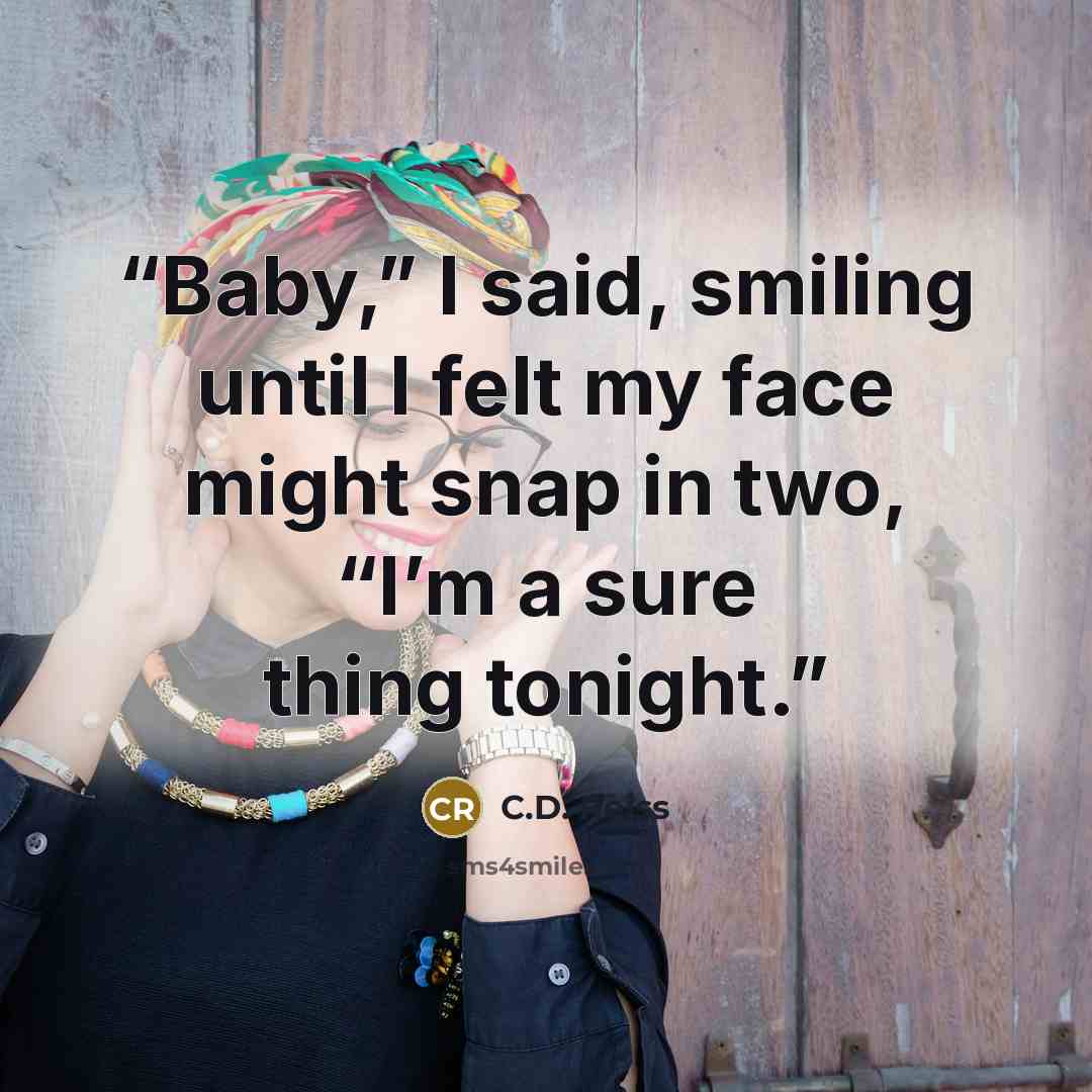 “Baby,” I said, smiling until I felt my face might snap in two, “I’m a sure thing tonight.” quote by C.D. Reiss
