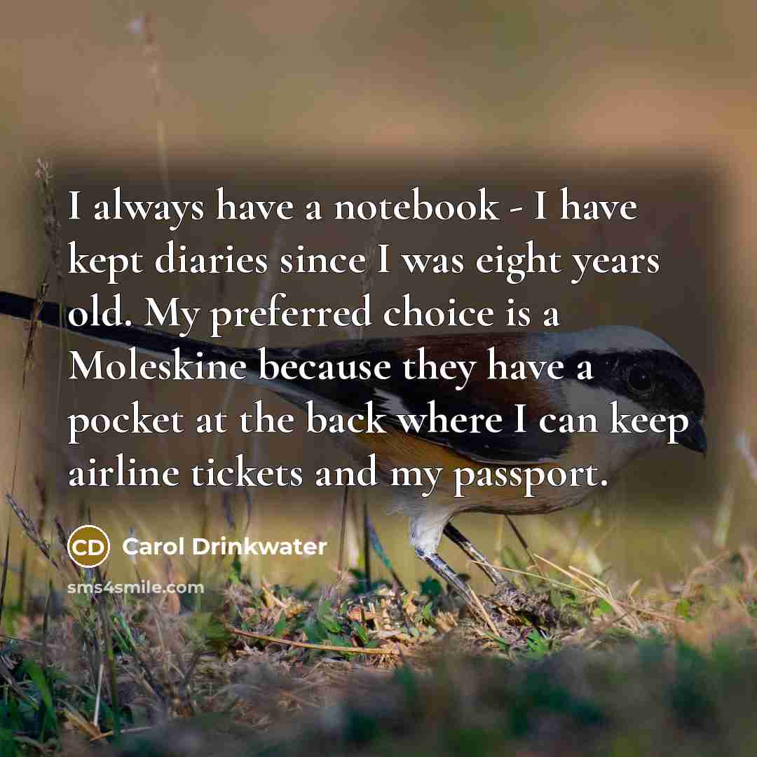 “I always have a notebook - I have kept diaries since I was eight years old. My preferred choice is a Moleskine because they have a pocket at the back where I can keep airline tickets and my passport.” quote by Carol Drinkwater