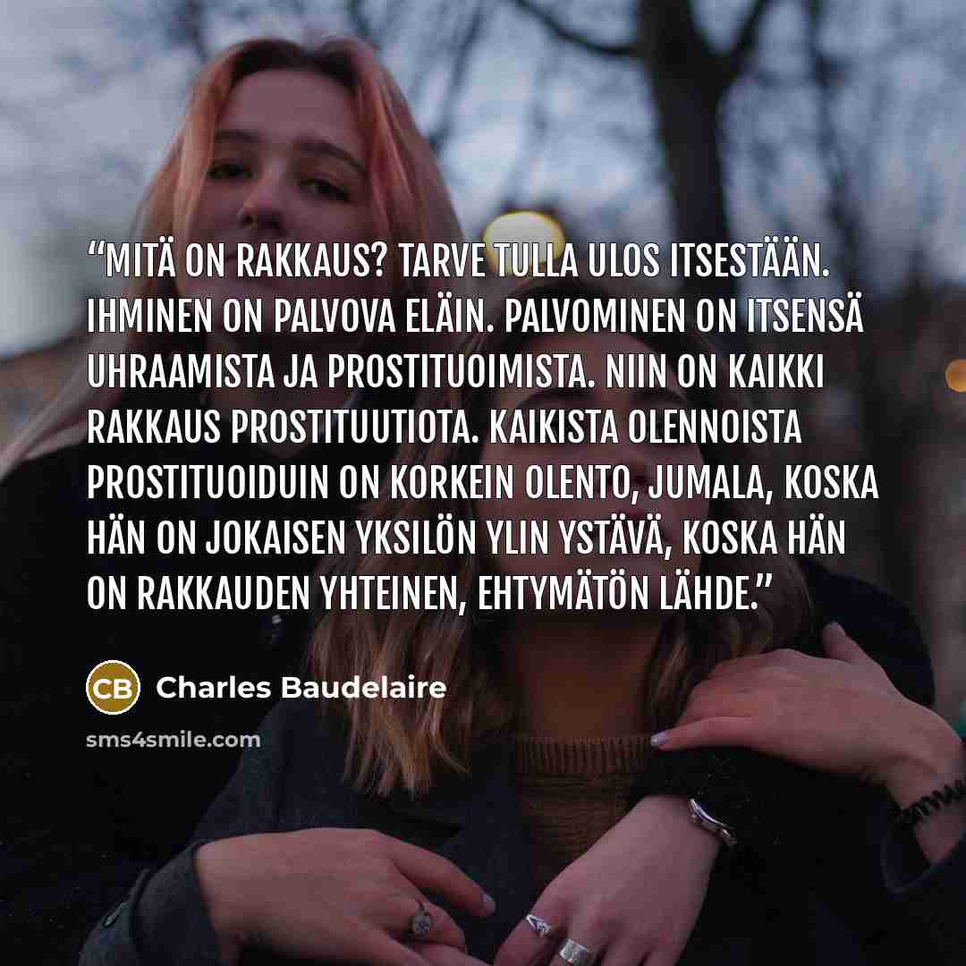 “Mitä on rakkaus? Tarve tulla ulos itsestään. Ihminen on palvova eläin. Palvominen on itsensä uhraamista ja prostituoimista. Niin on kaikki rakkaus prostituutiota. Kaikista olennoista prostituoiduin on korkein olento, Jumala, koska hän on jokaisen yksilön ylin ystävä, koska hän on rakkauden…” quote by Charles Baudelaire