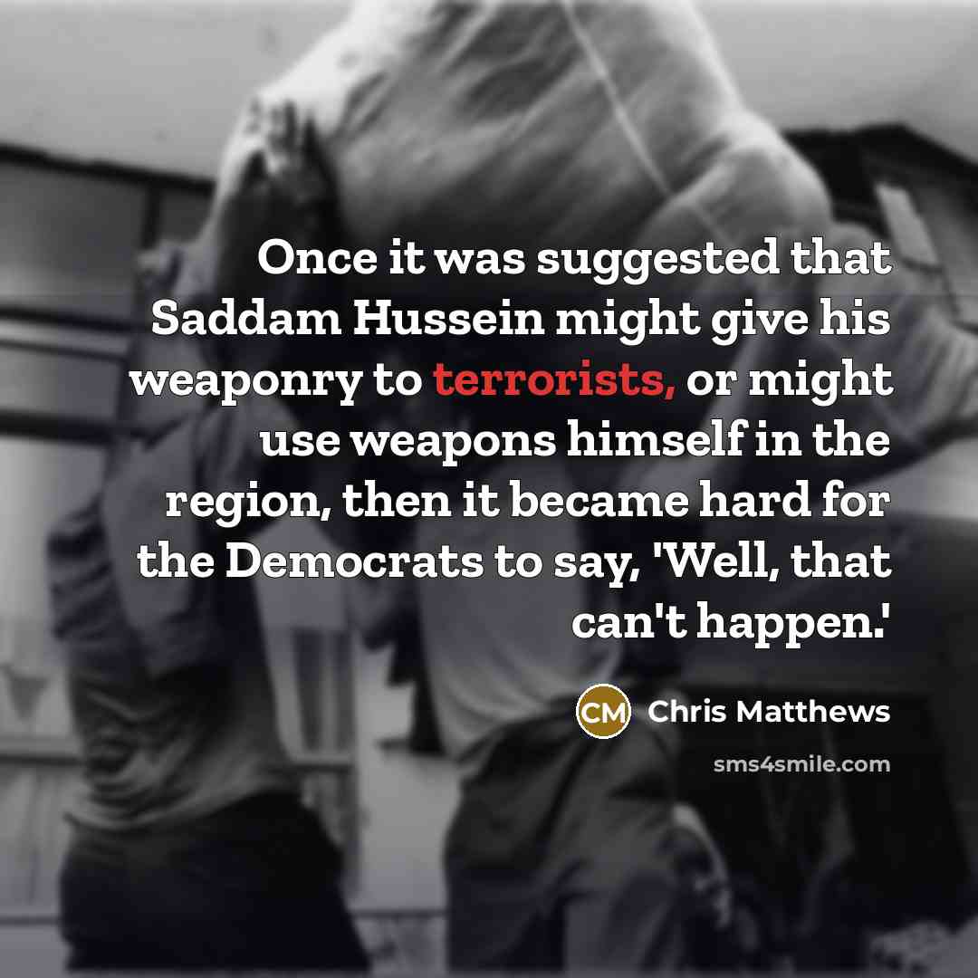 “Once it was suggested that Saddam Hussein might give his weaponry to terrorists, or might use weapons himself in the region, then it became hard for the Democrats to say, 'Well, that can't happen.'” quote by Chris Matthews