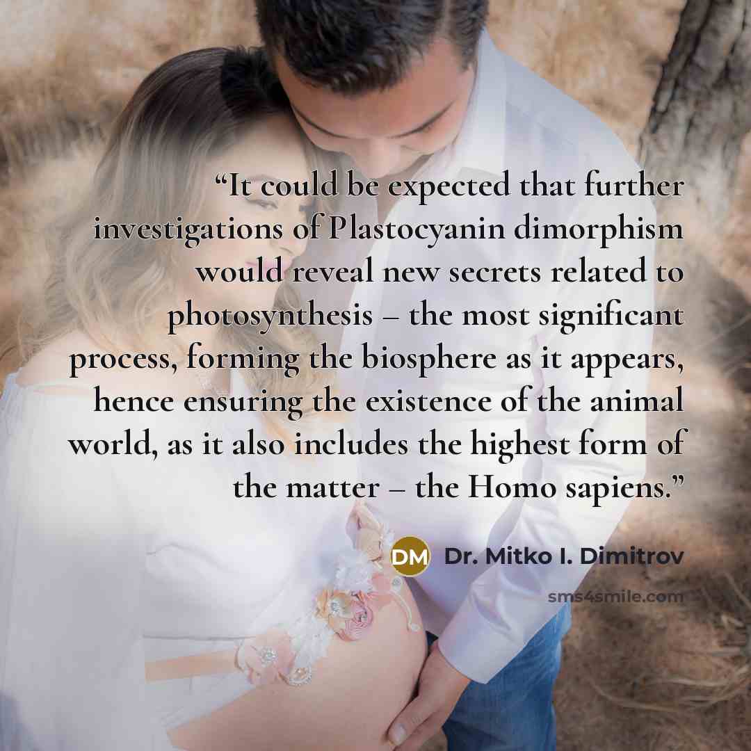 “It could be expected that further investigations of Plastocyanin dimorphism would reveal new secrets related to photosynthesis – the most significant process, forming the biosphere as it appears, hence ensuring the existence of the animal world, as it also includes the highest form of the matter –…” quote by Dr. Mitko I. Dimitrov