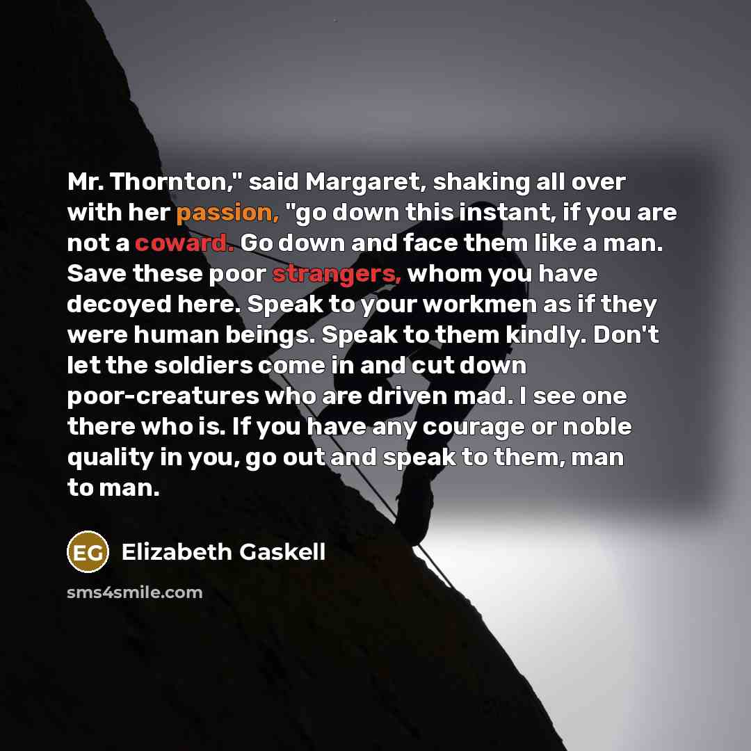 “Mr. Thornton," said Margaret, shaking all over with her passion, "go down this instant, if you are not a coward. Go down and face them like a man. Save these poor strangers, whom you have decoyed here. Speak to your workmen as if they were human beings. Speak to them kindly. Don't let the soldiers…” quote by Elizabeth Gaskell