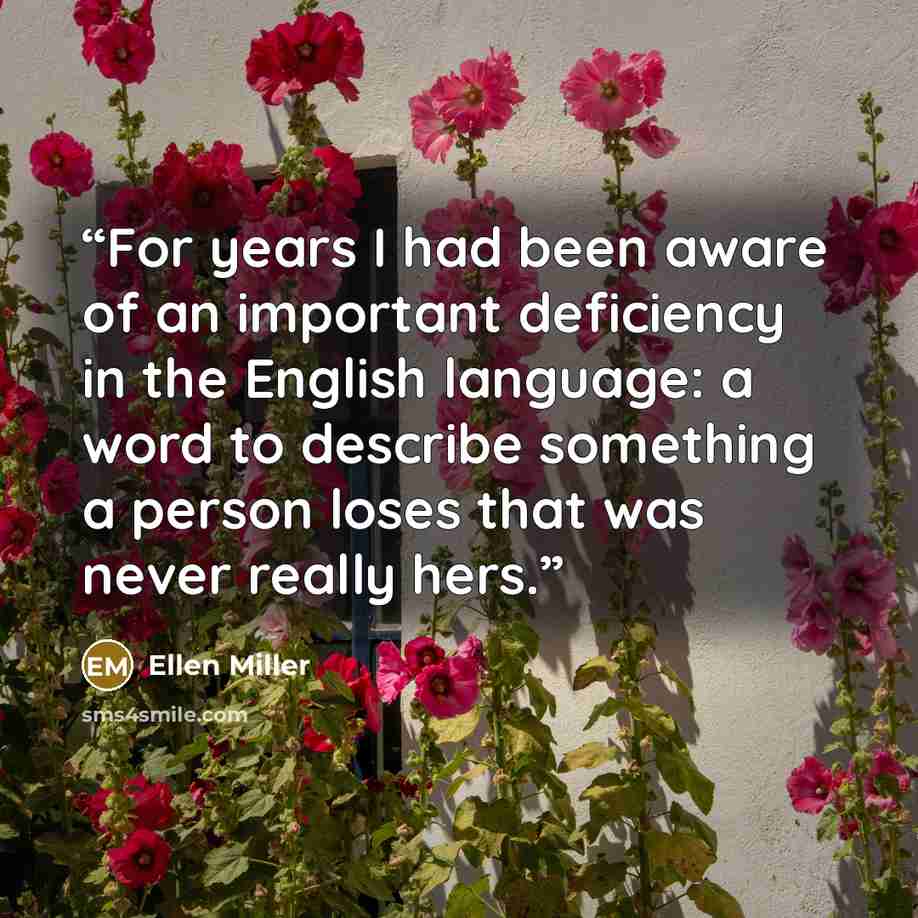 “For years I had been aware of an important deficiency in the English language: a word to describe something a person loses that was never really hers.” quote by Ellen Miller