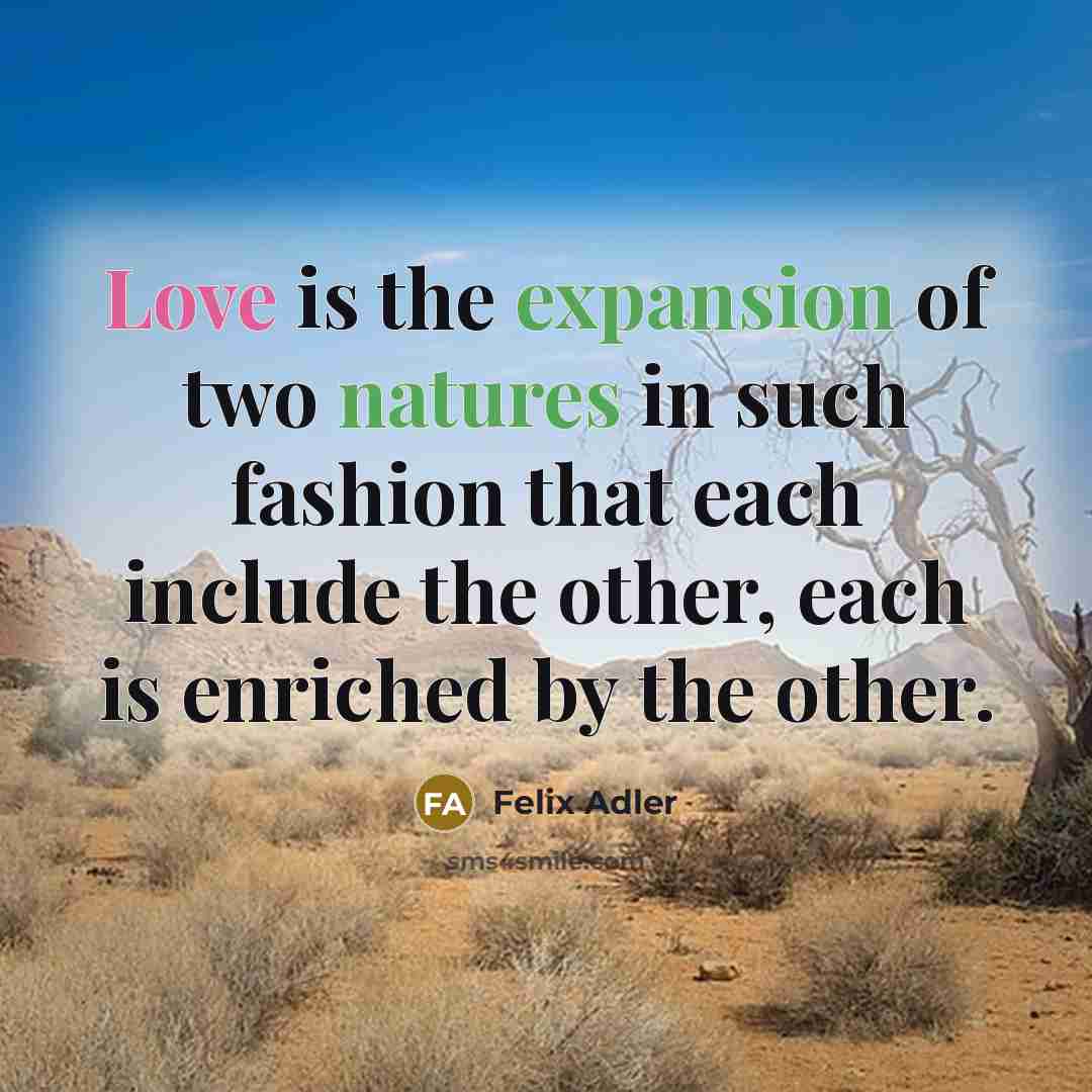 “Love is the expansion of two natures in such fashion that each include the other, each is enriched by the other.” quote by Felix Adler