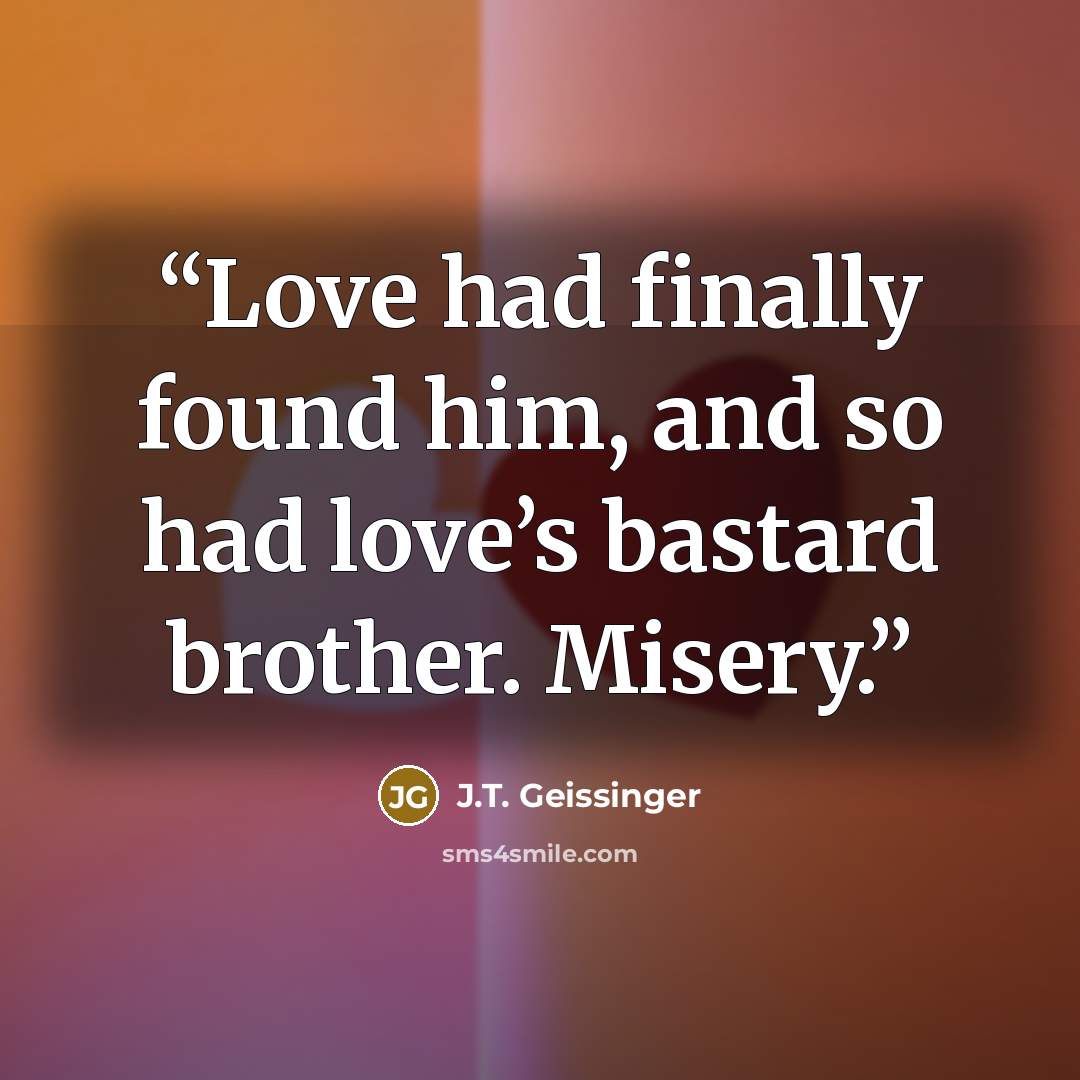 “Love had finally found him, and so had love’s bastard brother. Misery.” quote by J.T. Geissinger
