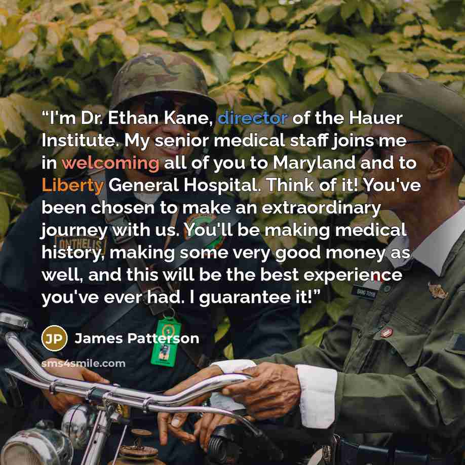 “I'm Dr. Ethan Kane, director of the Hauer Institute. My senior medical staff joins me in welcoming all of you to Maryland and to Liberty General Hospital. Think of it! You've been chosen to make an extraordinary journey with us. You'll be making medical history, making some very good money as…” quote by James Patterson