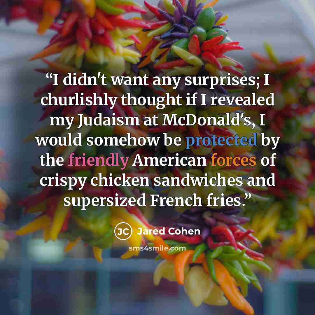 “I didn't want any surprises; I churlishly thought if I revealed my Judaism at McDonald's, I would somehow be protected by the friendly American forces of crispy chicken sandwiches and supersized French fries.” quote by Jared Cohen