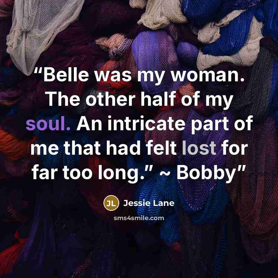 “Belle was my woman. The other half of my soul. An intricate part of me that had felt lost for far too long.” ~ Bobby” quote by Jessie Lane