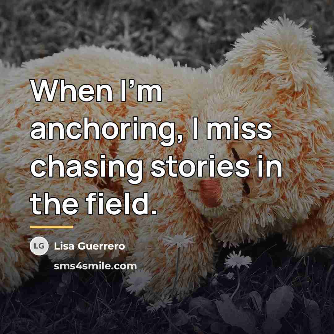 “When I'm anchoring, I miss chasing stories in the field.…” quote by Lisa Guerrero