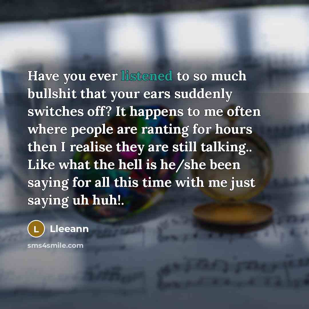 “Have you ever listened to so much bullshit that your ears suddenly switches off? It happens to me often where people are ranting for hours then I realise they are still talking.. Like what the hell is he/she been saying for all this time with me just saying uh huh!.” quote by Lleeann