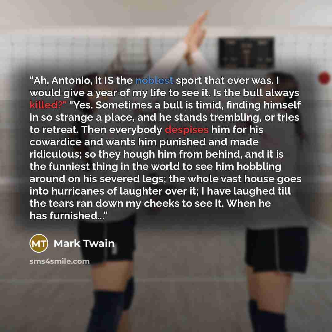 “Ah, Antonio, it IS the noblest sport that ever was. I would give a year of my life to see it. Is the bull always killed?" "Yes. Sometimes a bull is timid, finding himself in so strange a place, and he stands trembling, or tries to retreat. Then everybody despises him for his cowardice and wants…” quote by Mark Twain