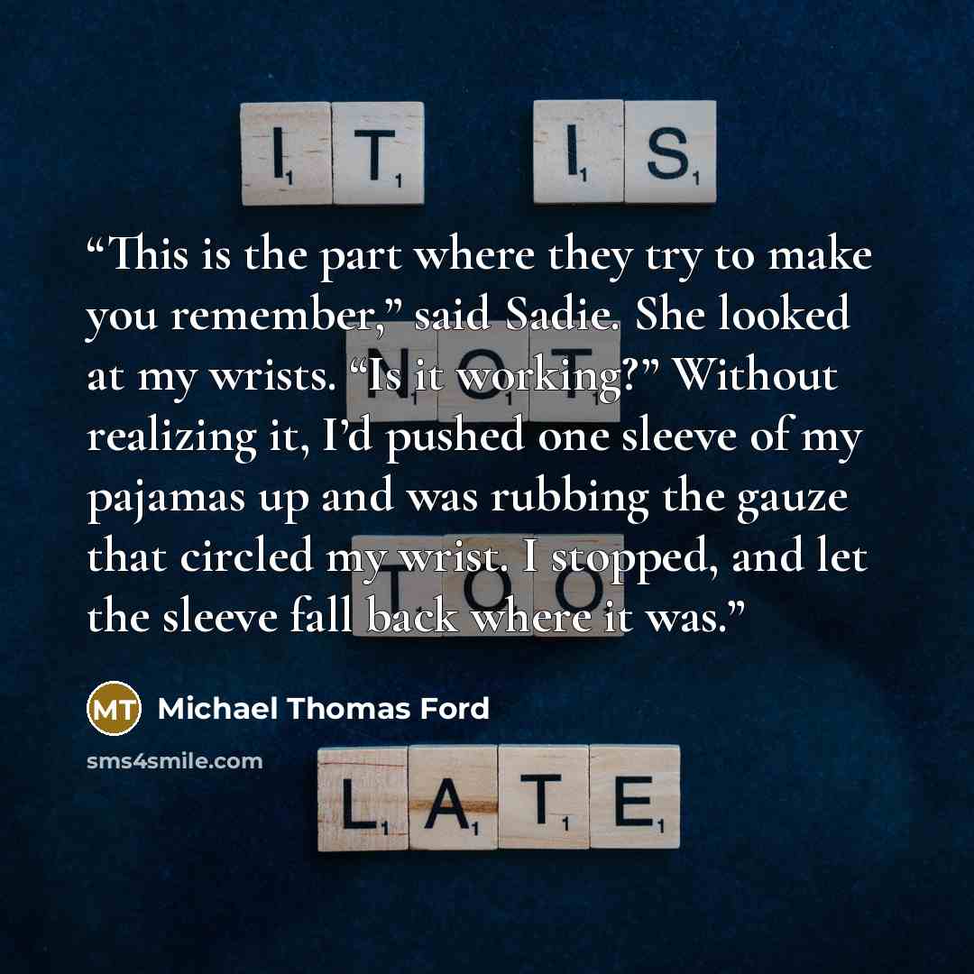 “This is the part where they try to make you remember,” said Sadie. She looked at my wrists. “Is it working?” Without realizing it, I’d pushed one sleeve of my pajamas up and was rubbing the gauze that circled my wrist. I stopped, and let the sleeve fall back where it was.” quote by Michael Thomas Ford