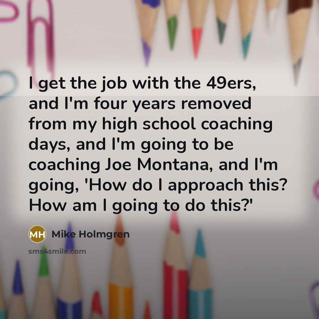 “I get the job with the 49ers, and I'm four years removed from my high school coaching days, and I'm going to be coaching Joe Montana, and I'm going, 'How do I approach this? How am I going to do this?'” quote by Mike Holmgren