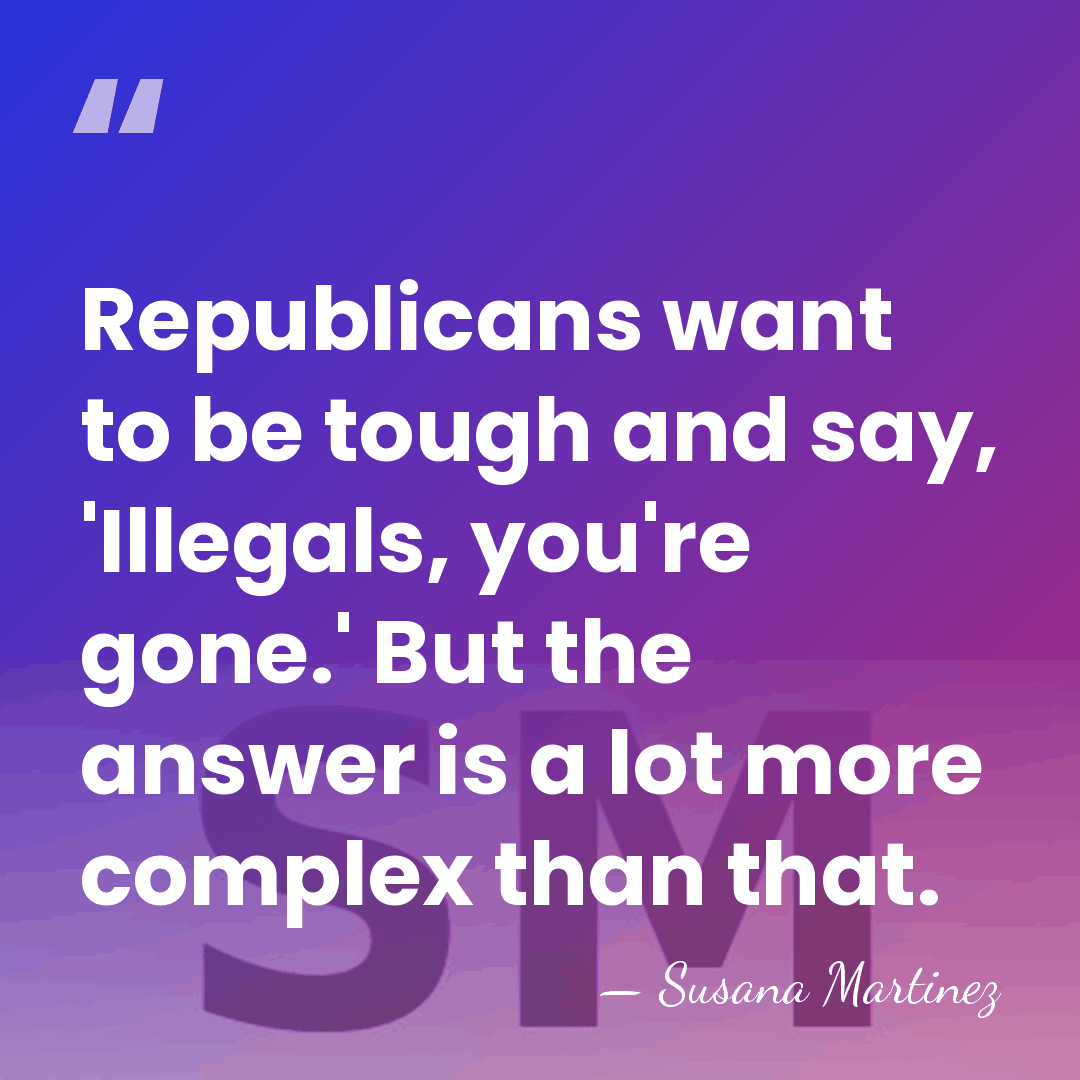 Republicans want to be tough and say, 'Illegals, you're gone.' But the&hellip; - Susana Martinez
