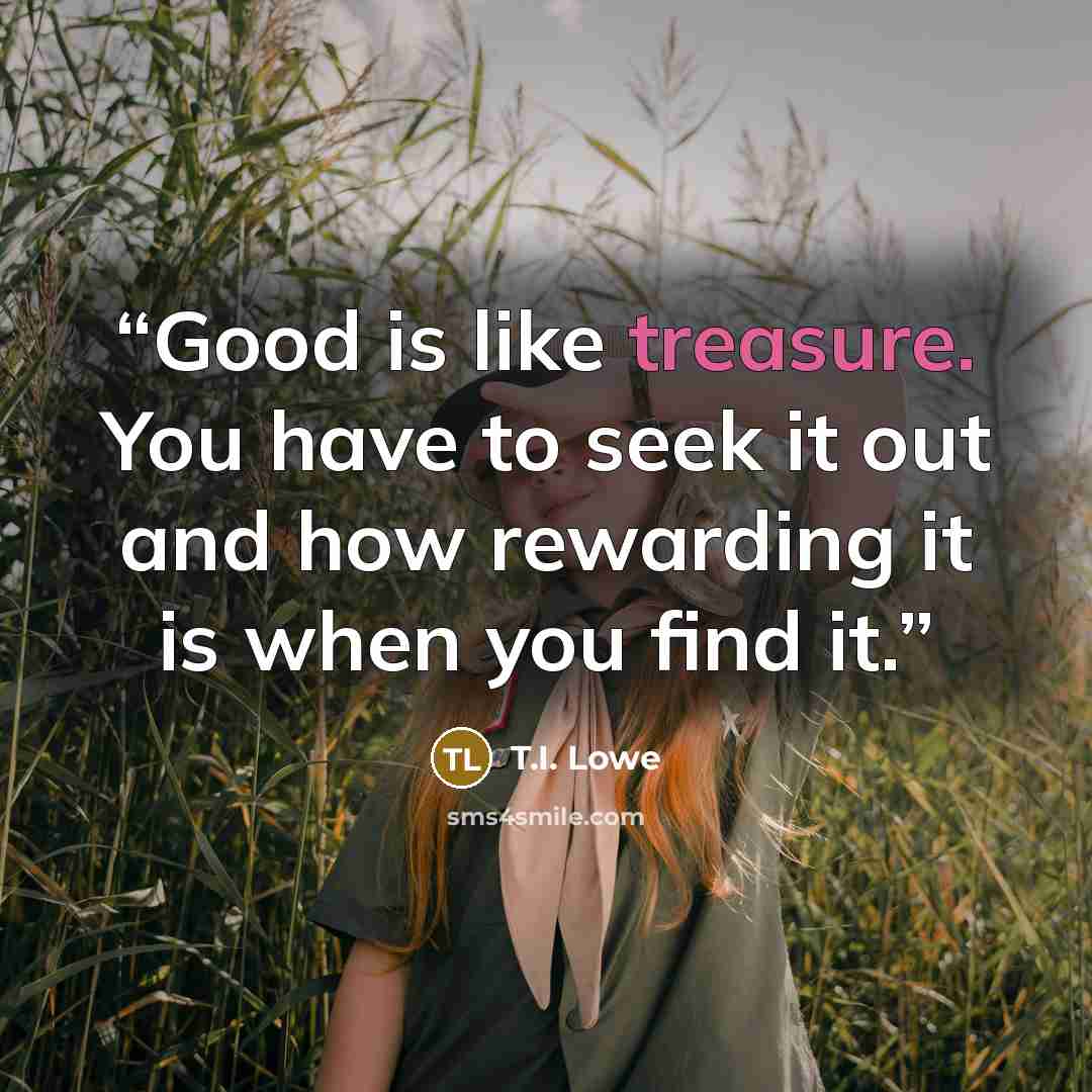 “Good is like treasure. You have to seek it out and how rewarding it is when you find it.” quote by T.I. Lowe