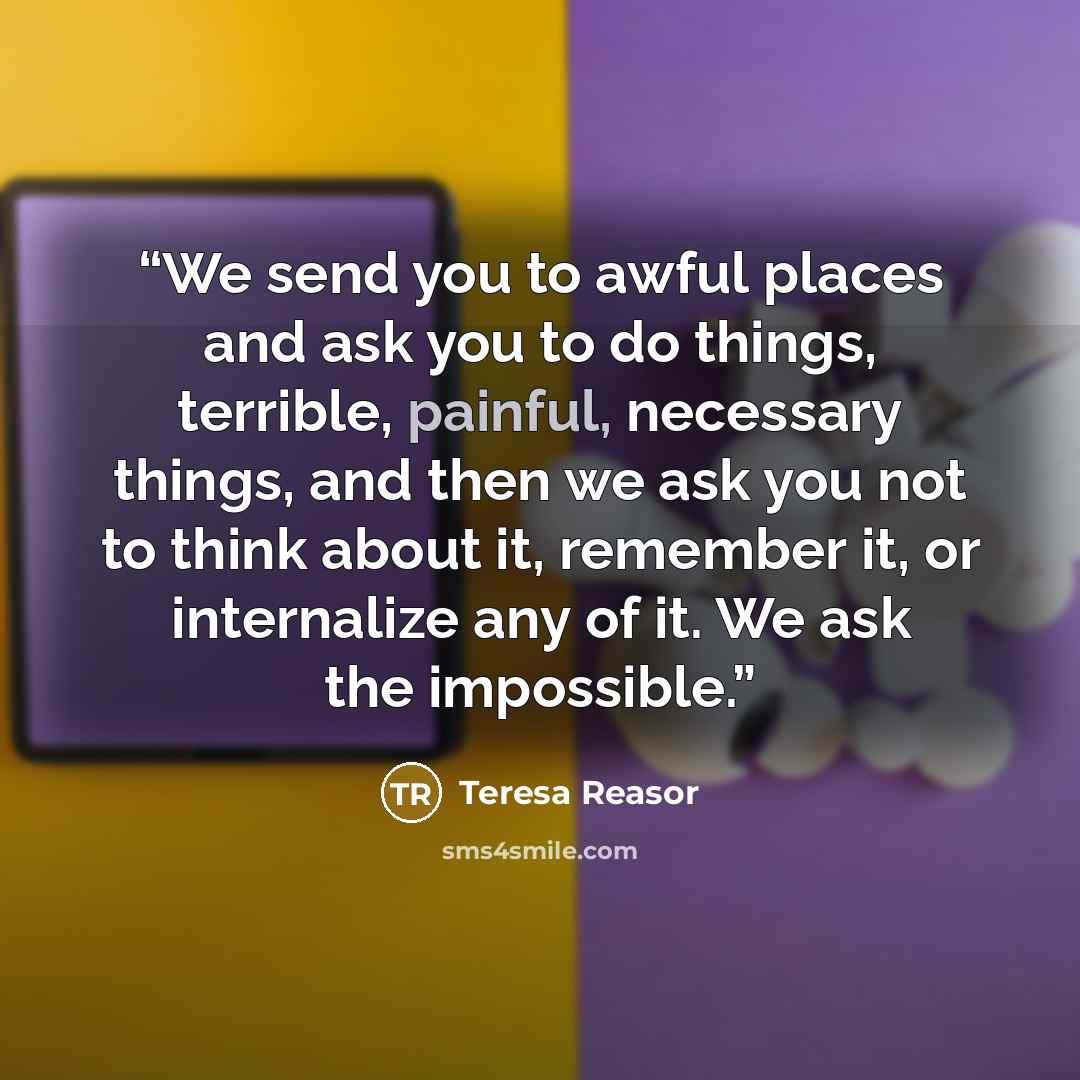 “We send you to awful places and ask you to do things, terrible, painful, necessary things, and then we ask you not to think about it, remember it, or internalize any of it. We ask the impossible.” quote by Teresa Reasor