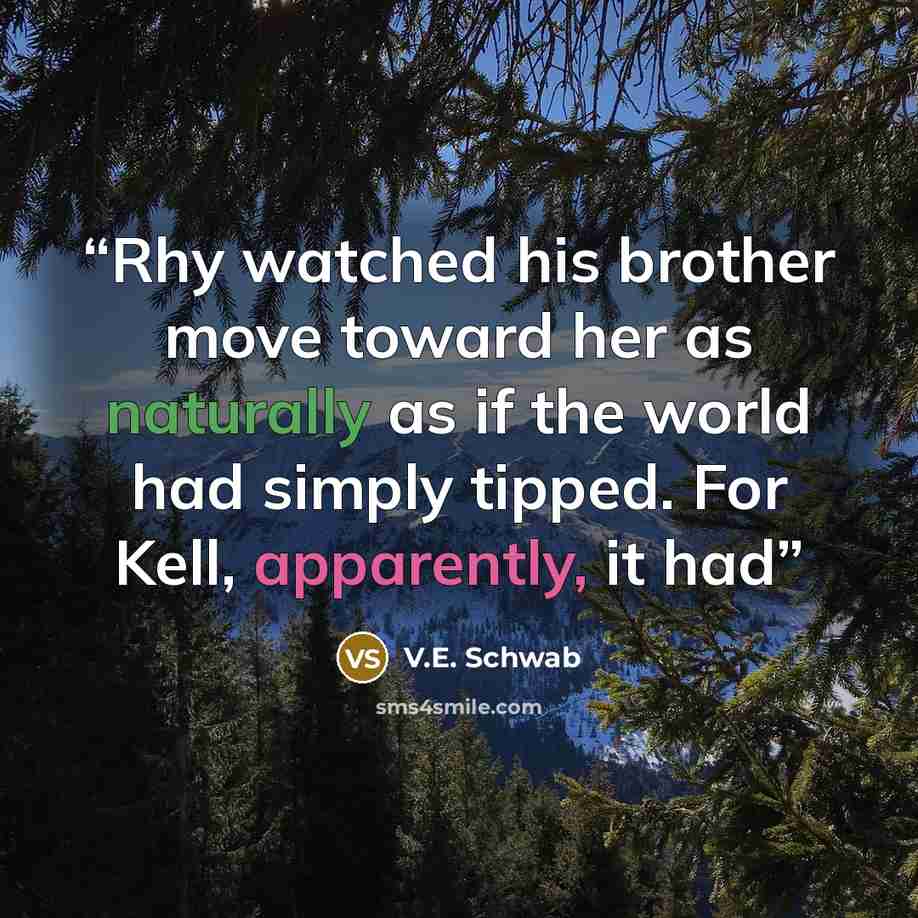 “Rhy watched his brother move toward her as naturally as if the world had simply tipped. For Kell, apparently, it had” quote by V.E. Schwab