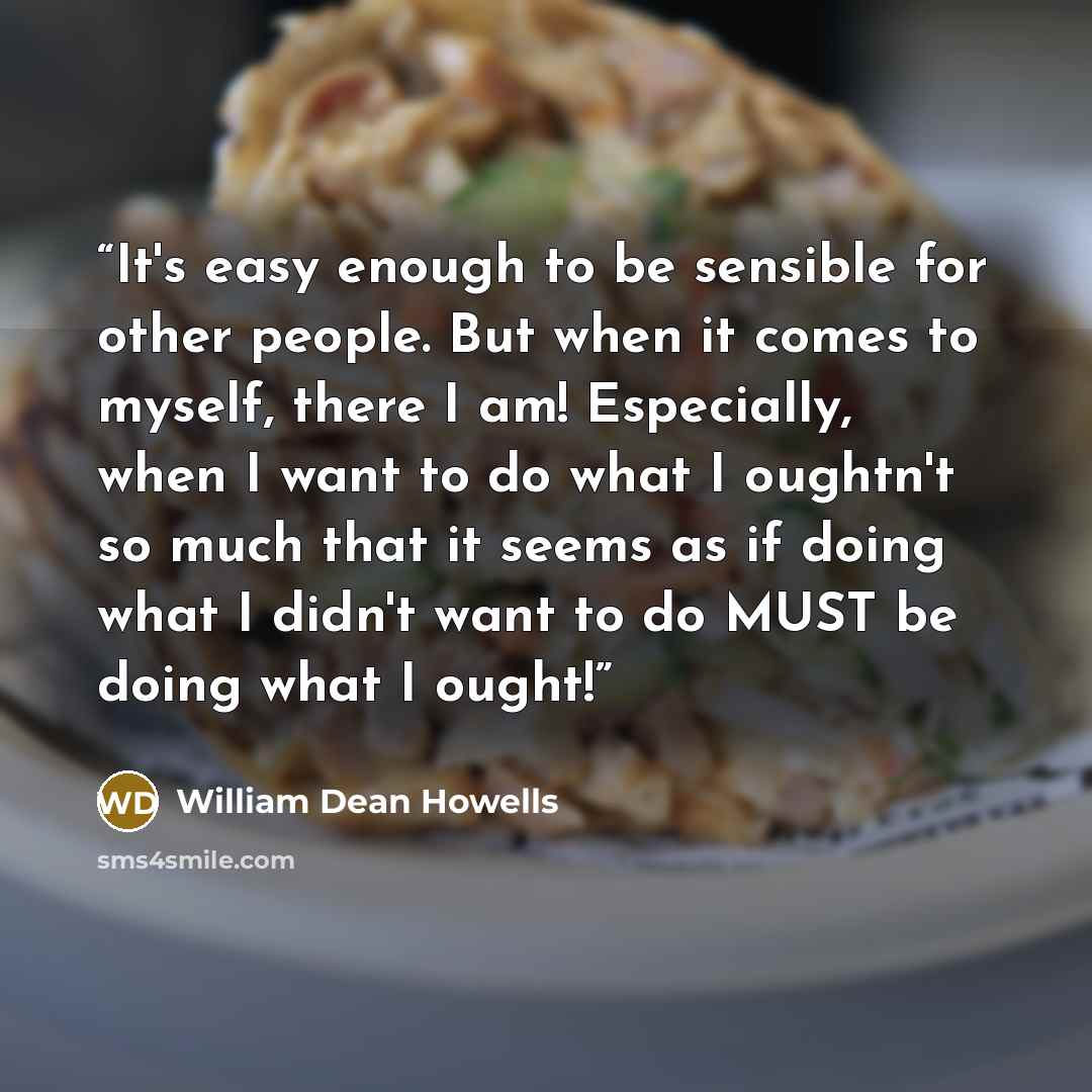 “It's easy enough to be sensible for other people. But when it comes to myself, there I am! Especially, when I want to do what I oughtn't so much that it seems as if doing what I didn't want to do MUST be doing what I ought!” quote by William Dean Howells
