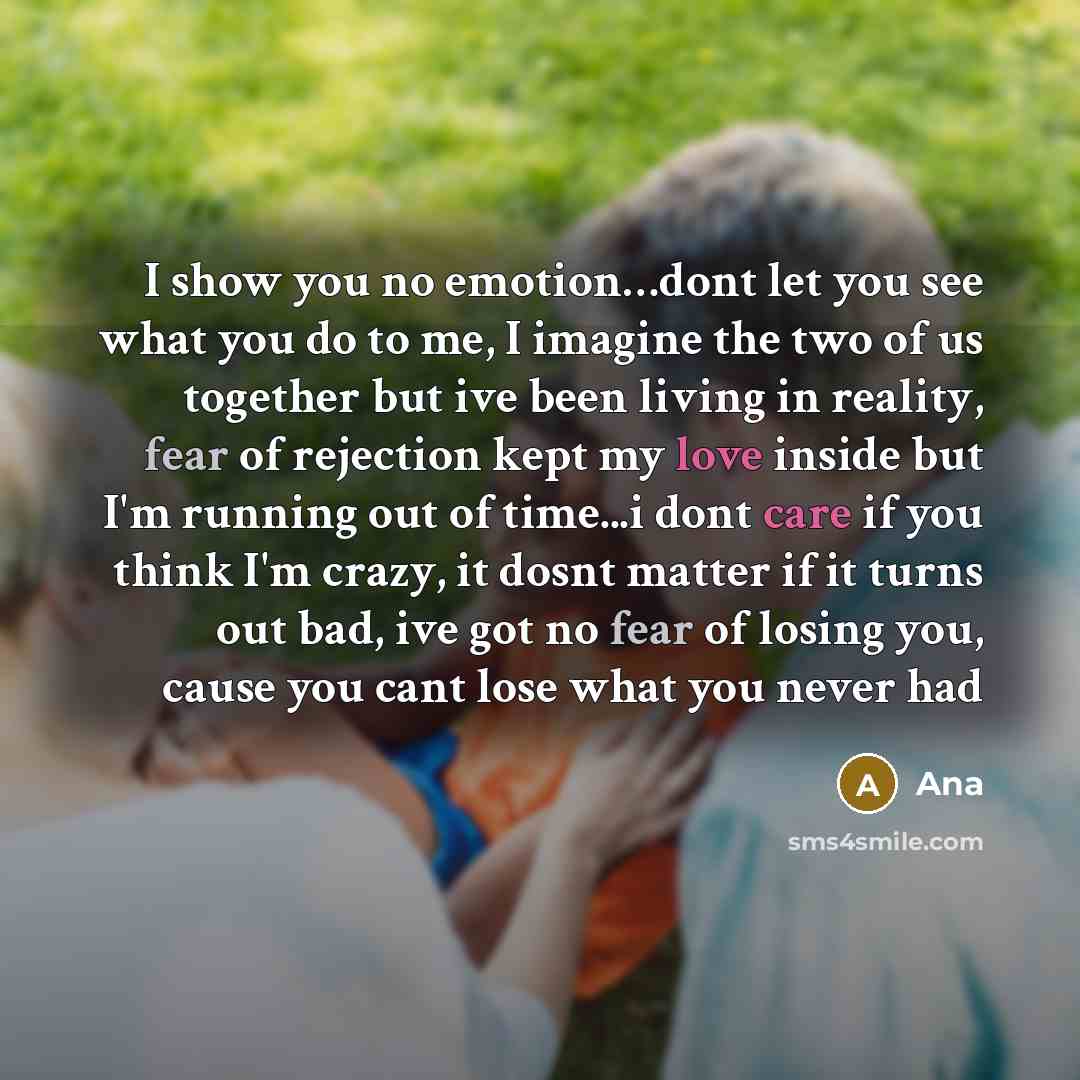 “I show you no emotion…dont let you see what you do to me, I imagine the two of us together but ive been living in reality, fear of rejection kept my love inside but I'm running out of time...i dont care if you think I'm crazy, it dosnt matter if it turns out bad, ive got no fear of losing you…” quote by Ana
