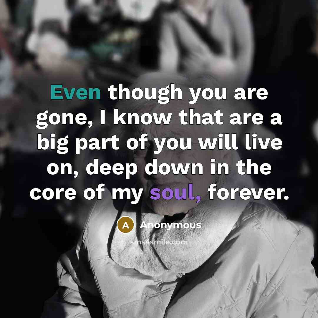 “Even though you are gone, I know that are a big part of you will live on, deep down in the core of my soul, forever.” quote by Anonymous