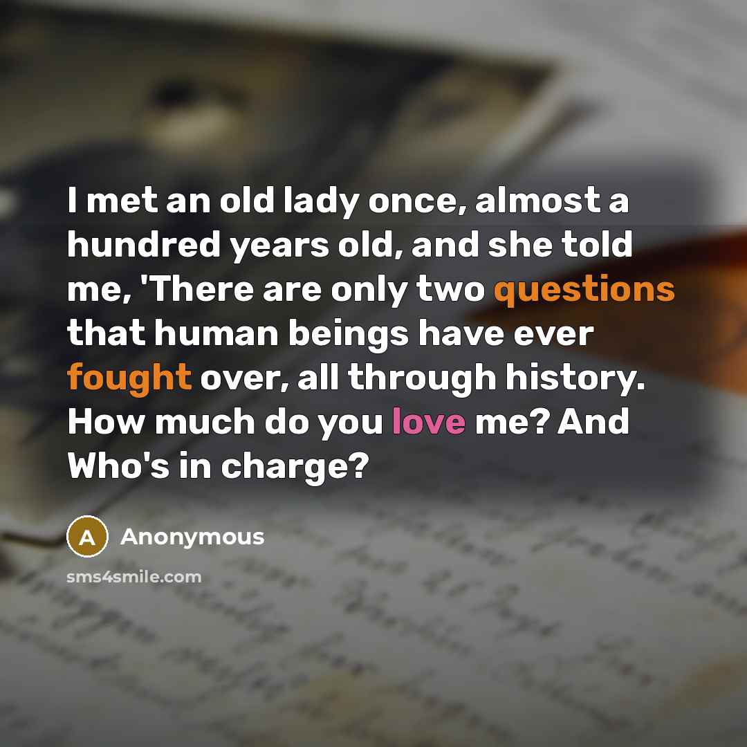“I met an old lady once, almost a hundred years old, and she told me, 'There are only two questions that human beings have ever fought over, all through history. How much do you love me? And Who's in charge?” quote by Anonymous