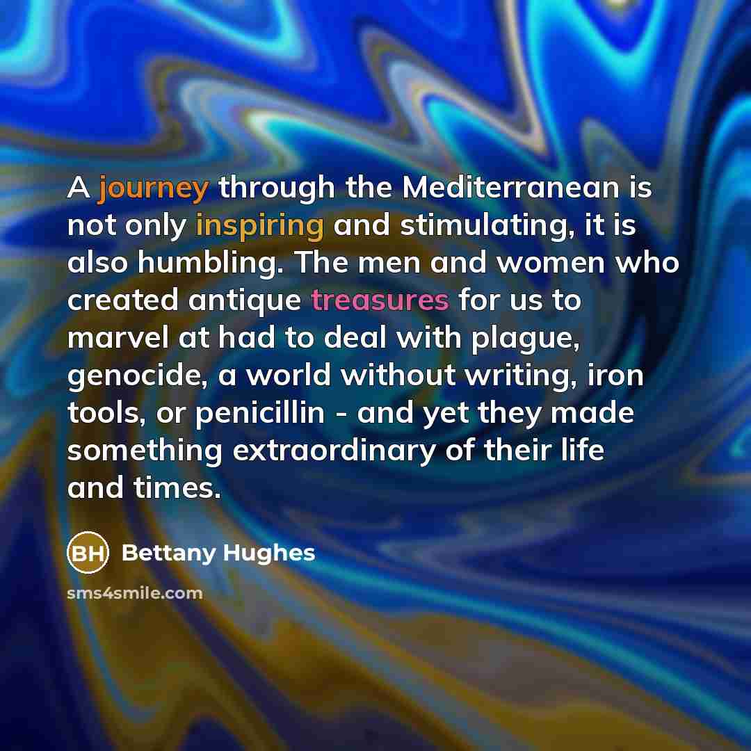 “A journey through the Mediterranean is not only inspiring and stimulating, it is also humbling. The men and women who created antique treasures for us to marvel at had to deal with plague, genocide, a world without writing, iron tools, or penicillin - and yet they made something extraordinary of…” quote by Bettany Hughes