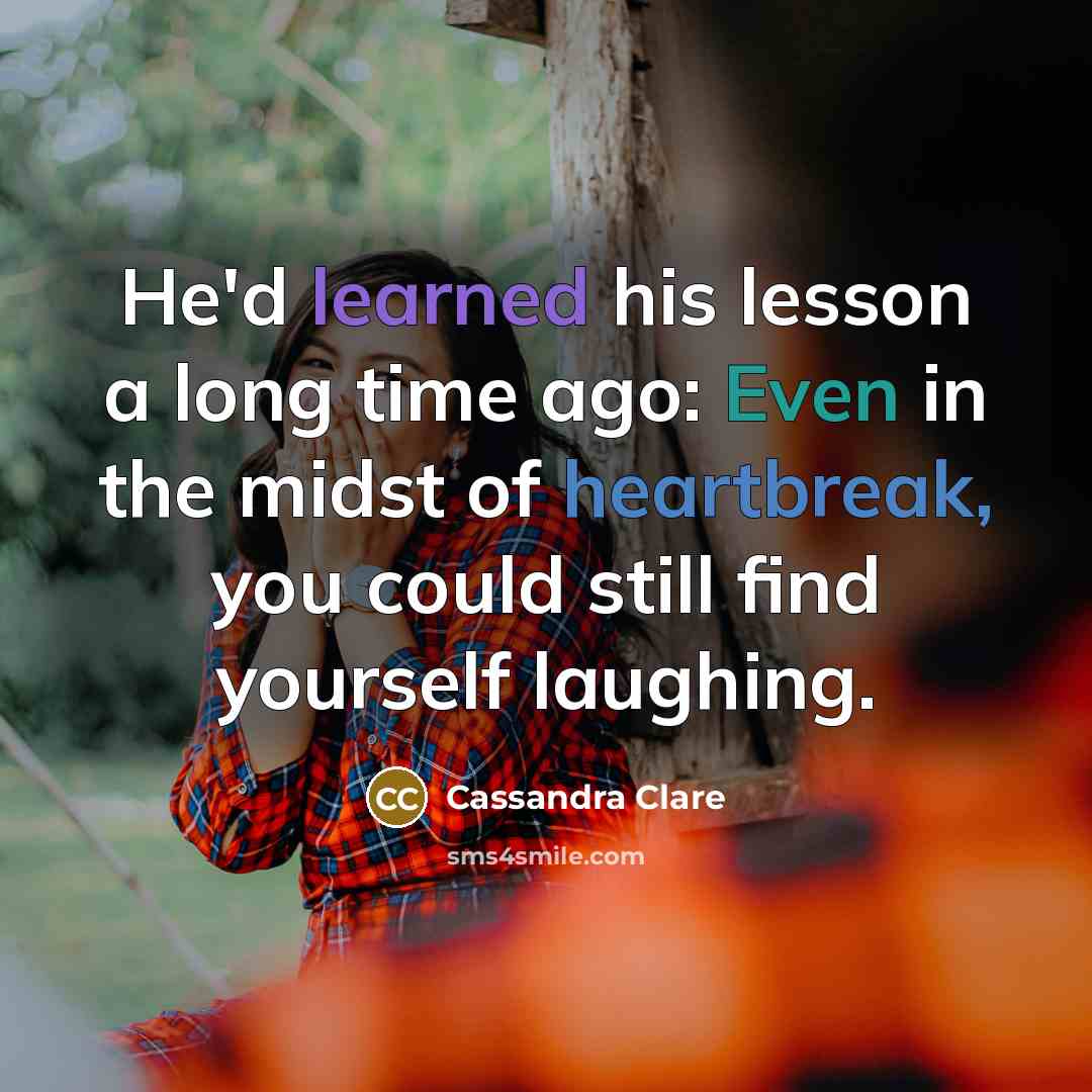 “He'd learned his lesson a long time ago: Even in the midst of heartbreak, you could still find yourself laughing.” quote by Cassandra Clare