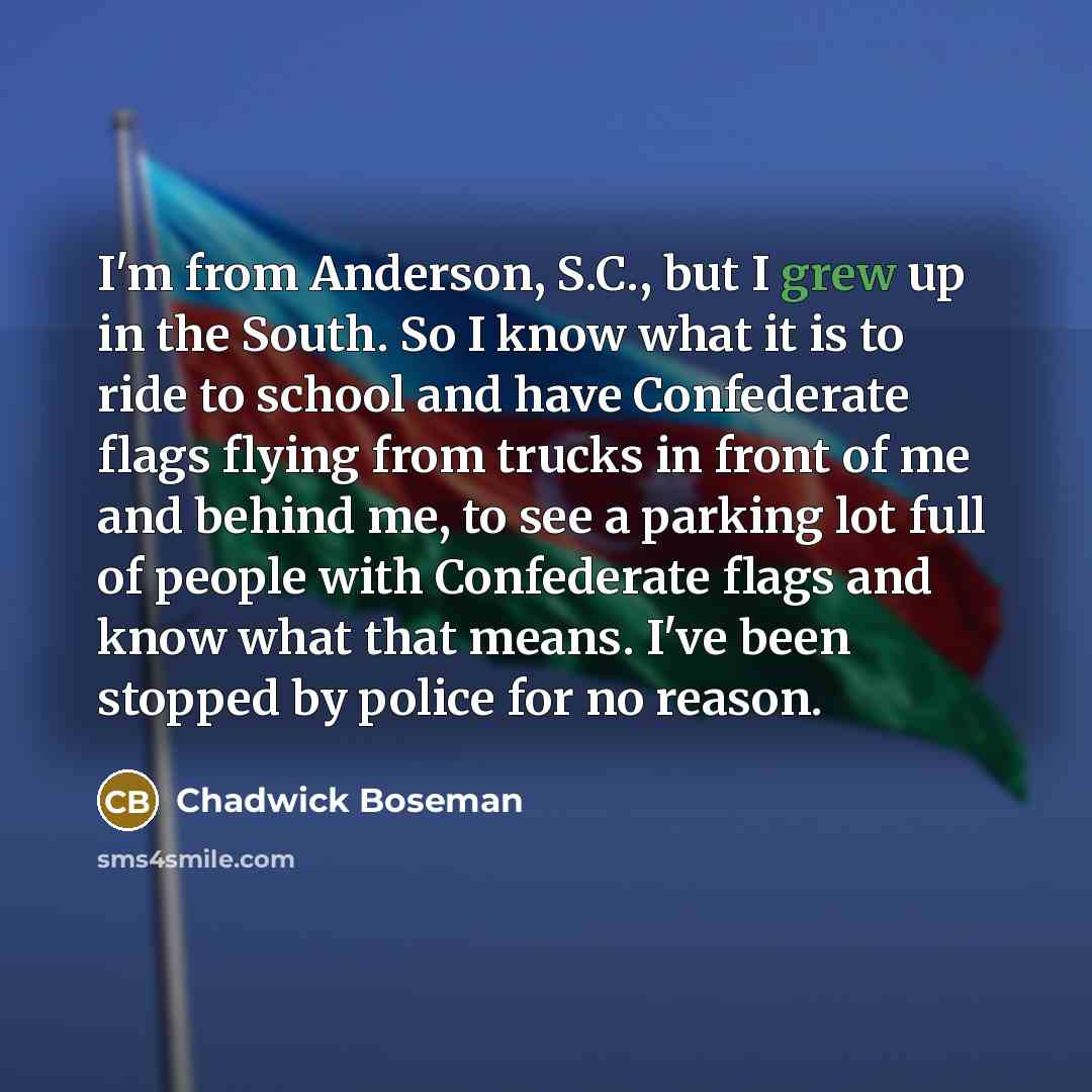 “I'm from Anderson, S.C., but I grew up in the South. So I know what it is to ride to school and have Confederate flags flying from trucks in front of me and behind me, to see a parking lot full of people with Confederate flags and know what that means. I've been stopped by police for no reason.” quote by Chadwick Boseman