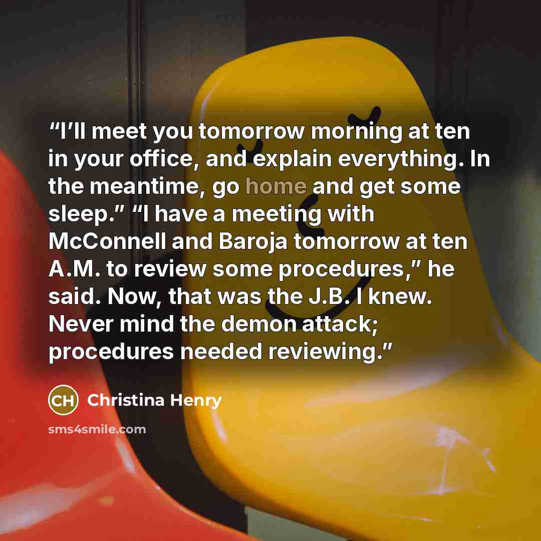 “I’ll meet you tomorrow morning at ten in your office, and explain everything. In the meantime, go home and get some sleep.” “I have a meeting with McConnell and Baroja tomorrow at ten A.M. to review some procedures,” he said. Now, that was the J.B. I knew. Never mind the demon attack; procedures…” quote by Christina Henry