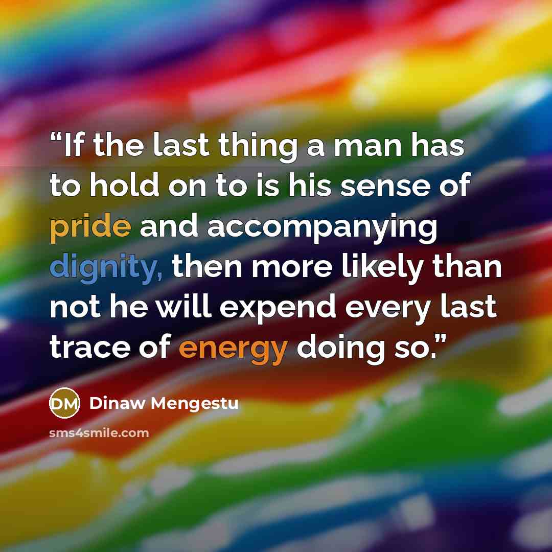 “If the last thing a man has to hold on to is his sense of pride and accompanying dignity, then more likely than not he will expend every last trace of energy doing so.” quote by Dinaw Mengestu
