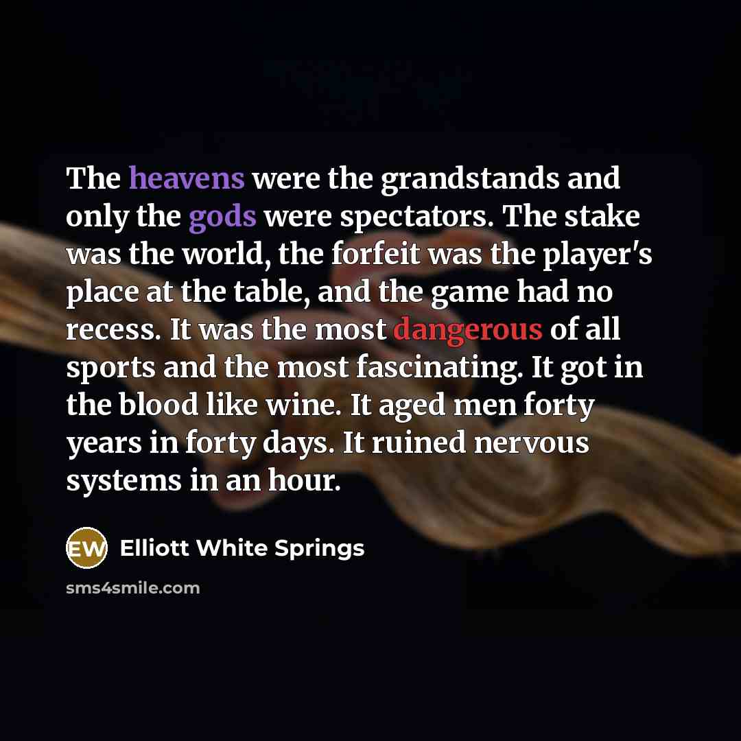 “The heavens were the grandstands and only the gods were spectators. The stake was the world, the forfeit was the player's place at the table, and the game had no recess. It was the most dangerous of all sports and the most fascinating. It got in the blood like wine. It aged men forty years in…” quote by Elliott White Springs
