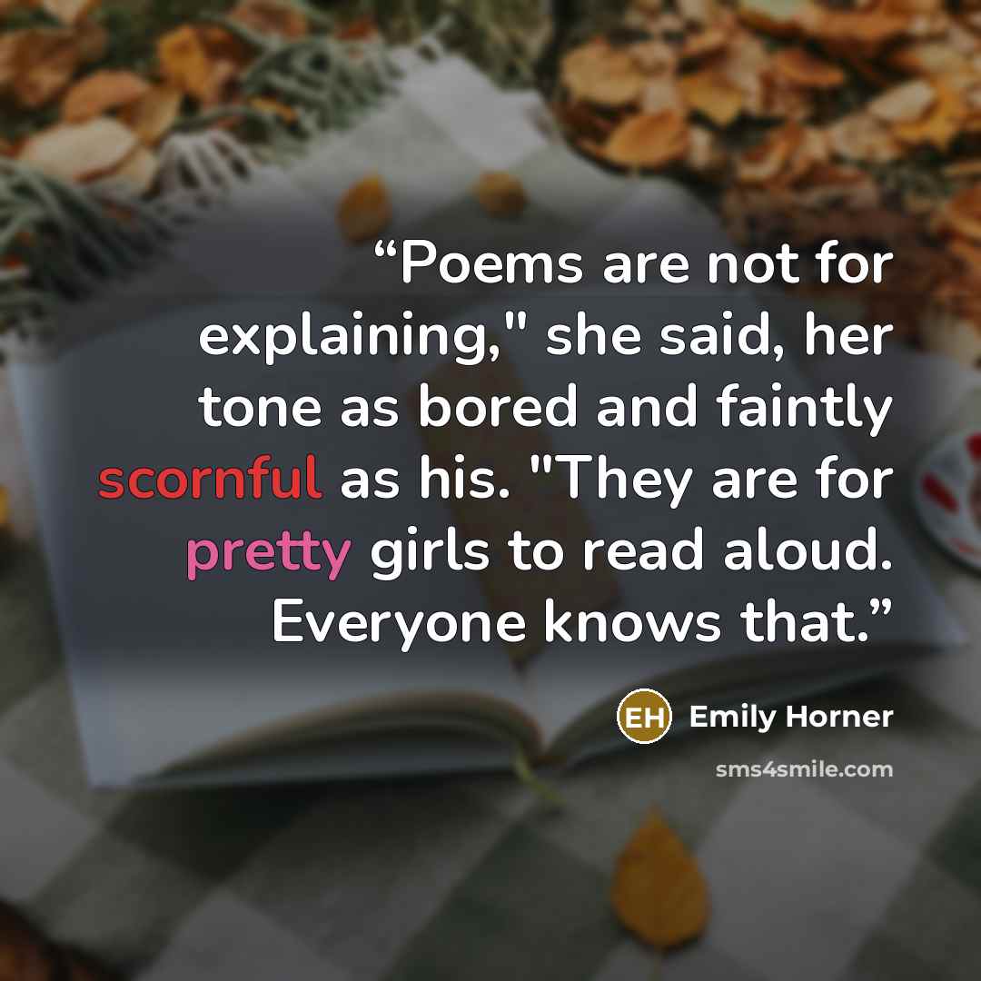 “Poems are not for explaining," she said, her tone as bored and faintly scornful as his. "They are for pretty girls to read aloud. Everyone knows that.” quote by Emily Horner