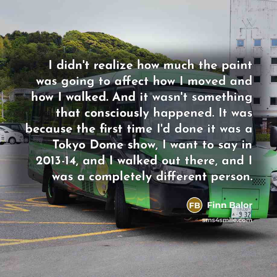 “I didn't realize how much the paint was going to affect how I moved and how I walked. And it wasn't something that consciously happened. It was because the first time I'd done it was a Tokyo Dome show, I want to say in 2013-14, and I walked out there, and I was a completely different person.” quote by Finn Balor