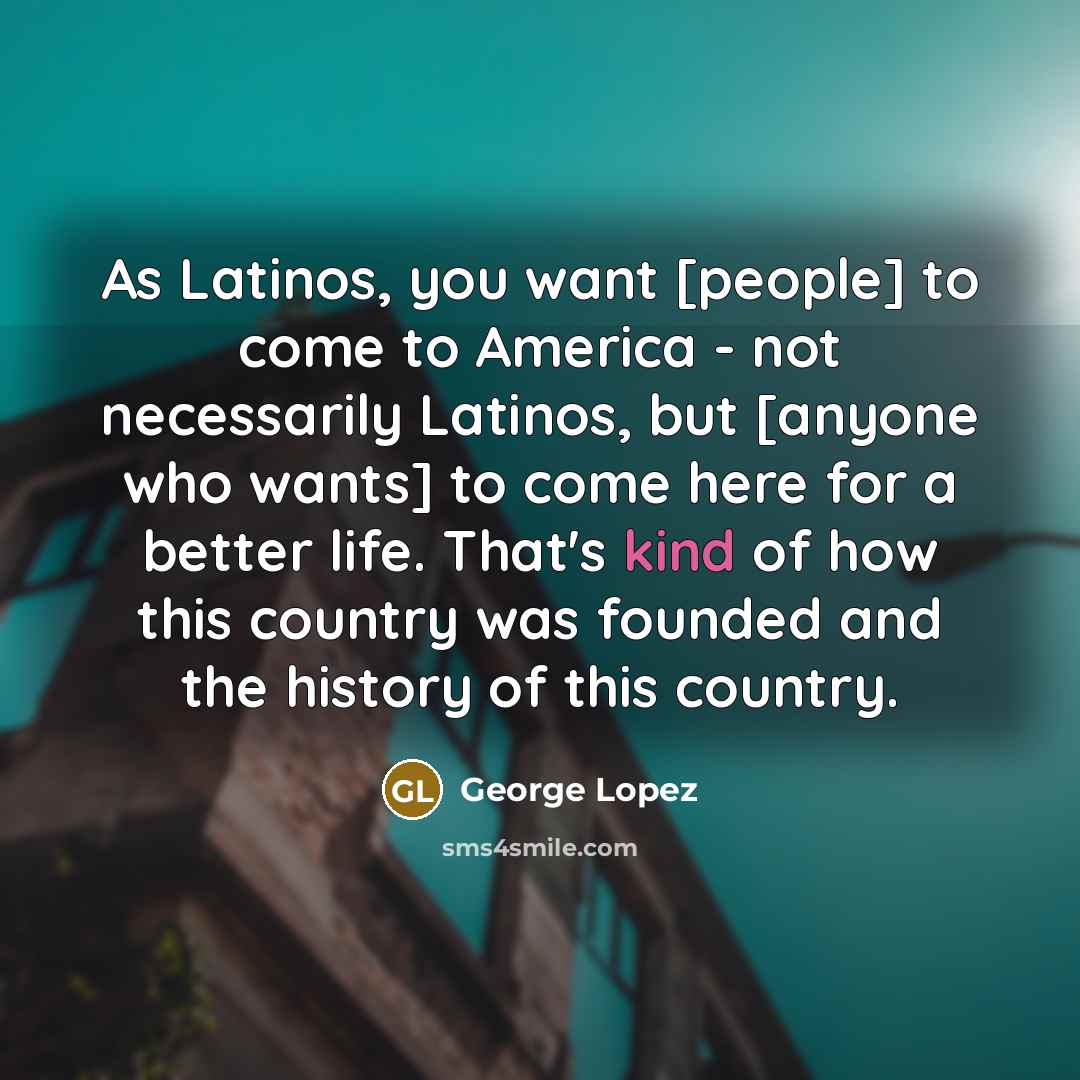 “As Latinos, you want [people] to come to America -…” quote by George Lopez