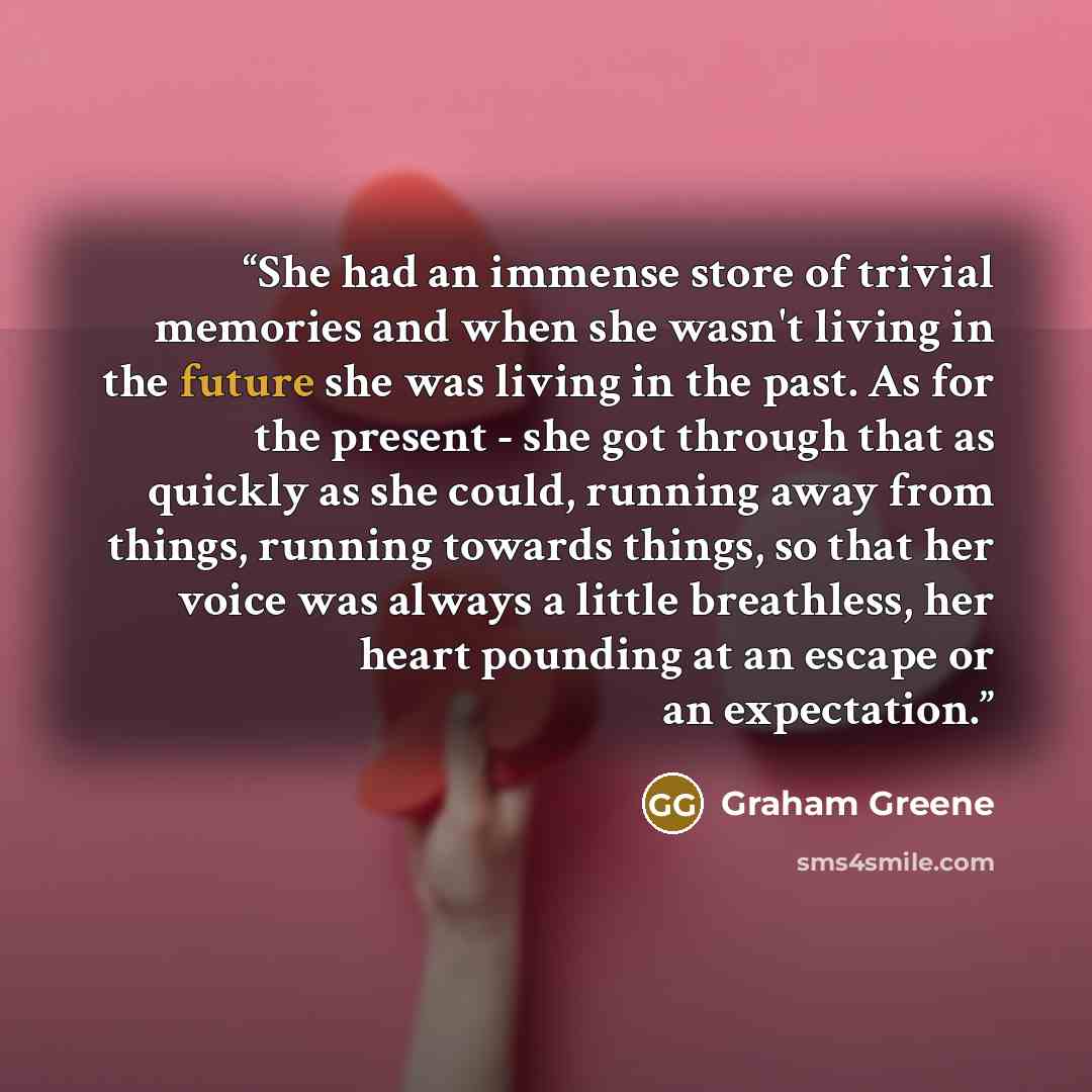 “She had an immense store of trivial memories and when she wasn't living in the future she was living in the past. As for the present - she got through that as quickly as she could, running away from things, running towards things, so that her voice was always a little breathless, her heart…” quote by Graham Greene