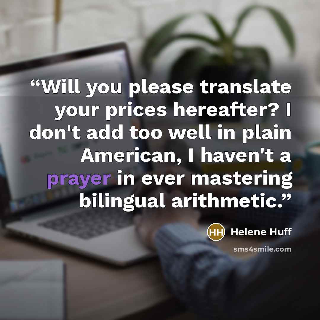 “Will you please translate your prices hereafter? I don't add too well in plain American, I haven't a prayer in ever mastering bilingual arithmetic.” quote by Helene Huff