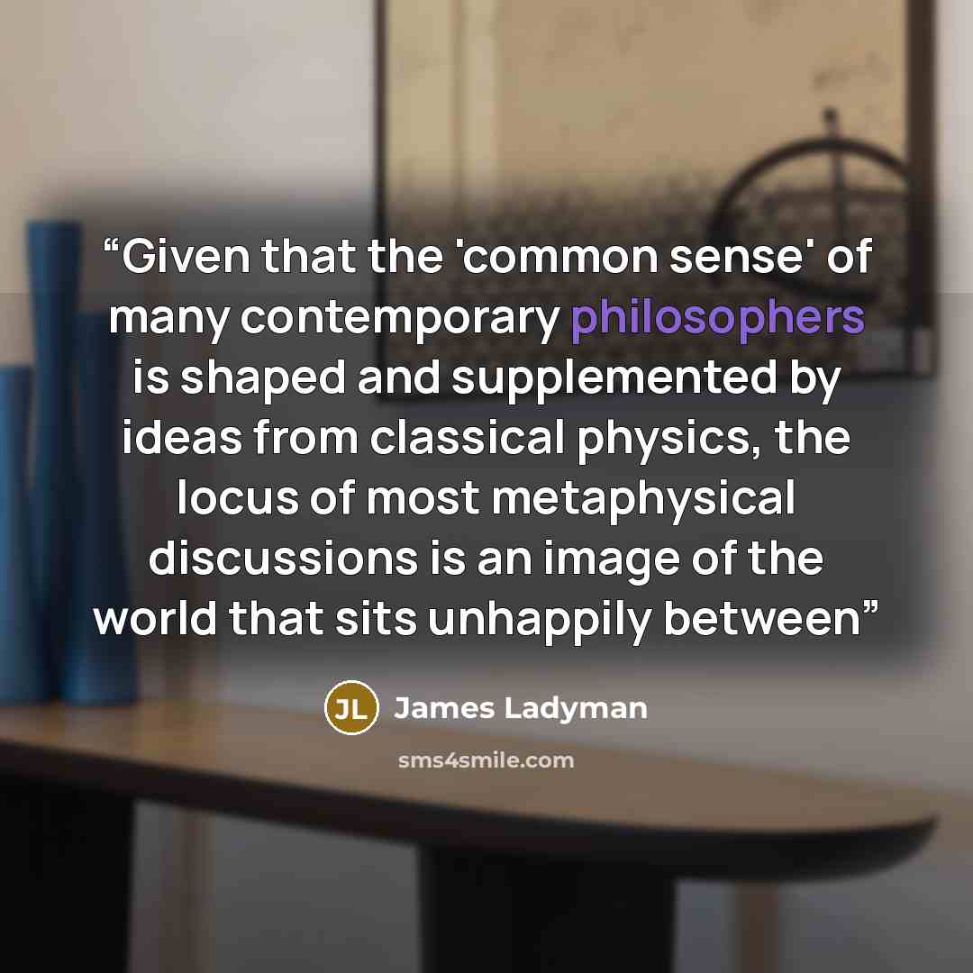 “Given that the 'common sense' of many contemporary philosophers is shaped and supplemented by ideas from classical physics, the locus of most metaphysical discussions is an image of the world that sits unhappily between” quote by James Ladyman
