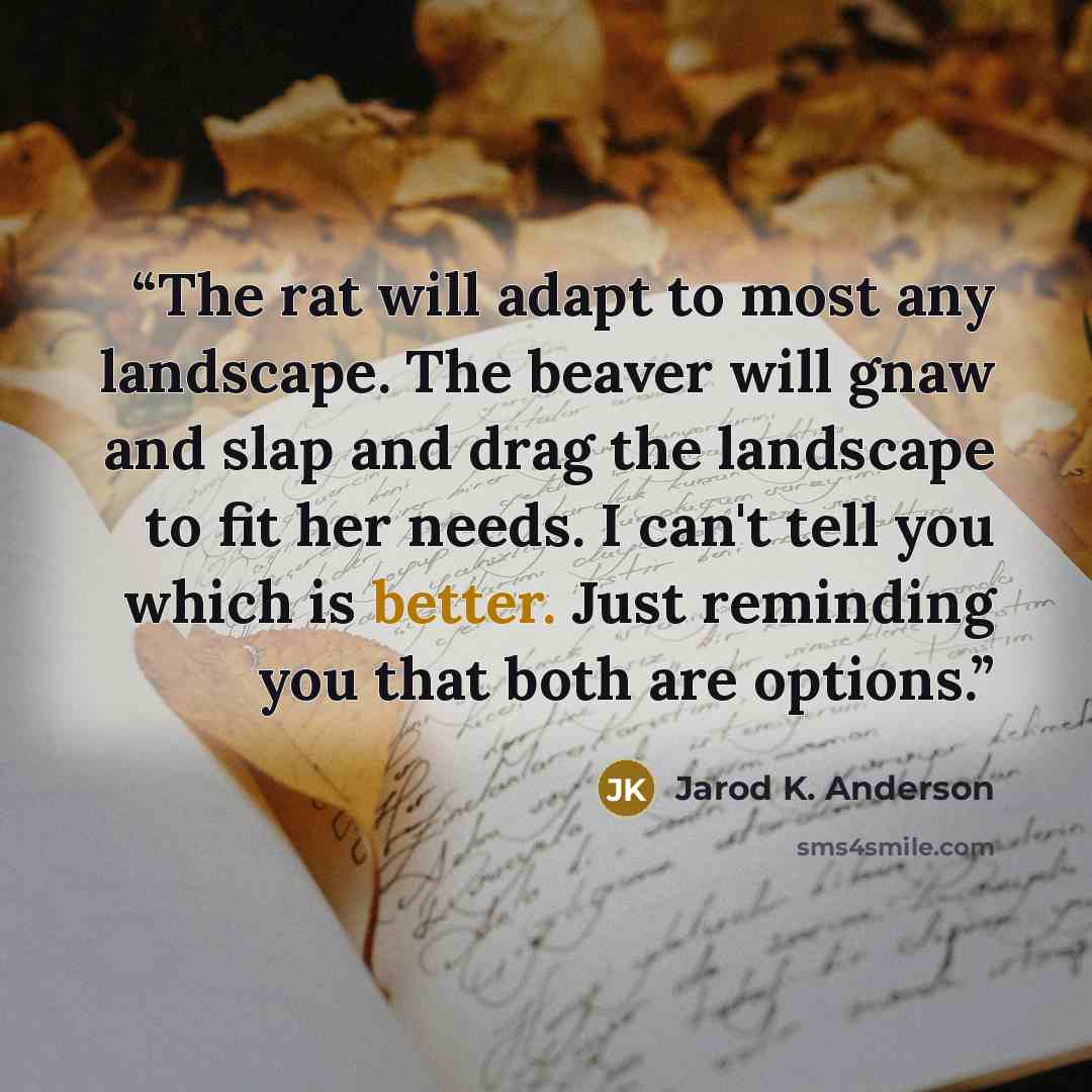 “The rat will adapt to most any landscape. The beaver will gnaw and slap and drag the landscape to fit her needs. I can't tell you which is better. Just reminding you that both are options.” quote by Jarod K. Anderson